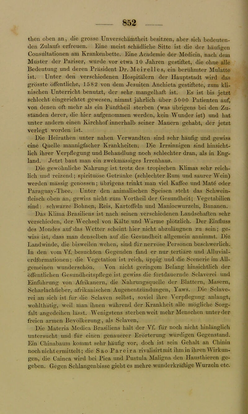 then oben an, (lie grosse Unverschamtheit bcsitzen, aber sich bedeuten- den Zulaufs erfreuen. Eine meist schadliche Sitte ist die der haufigen Consultationen am Krankenbette. Eine Academic der Medicin, nach dem Muster der Pariser, wurde vor etwa 10 Jahren gestiftet, die ohne alle Bedeutung und deren President Dr. Meirelies, ein beriihmter Mulatto ist. Unter den verscliiedenen Hospitalern der Hauptstadt wird das grosste bffentliclie, 1582 von dem Jesuiten Anchieta gestiftete, zum kli- nischen Unterricht benutzt, der sehr mangelhaft ist. Es ist bis jetzt schlecht eingericlitet gewesen, nimmt jahrlich iiber 5000 Patienten auf, von denen oft mehr als ein Fiinftheil sterben (was iibrigens bei den Zu- stiinden derer, die liier aufgenommen werden, kein Wunder ist) und hat unter andern einen Kirchhof innerhalb seiner Mauern gehabt, dcr jetzt verlegt worden ist. Die Heirathen unter nahen Verwandten sind sehr haufig und gewiss cine Quelle mannigfacher Krankheiten. Die Irrsinnigen sind hinsicht- lich ihrer Ycrpflegung und Behandlung nocli schlechter dran, als in Eng- land. Jetzt baut man ein zwekmassiges Irrenhaus. Die gewohnliclie Nahrung ist trotz des tropischen Klimas sehr reich- lich und reizend; spirituose Getr'anke (schlechter Rum und saurer Wein) werden miissig genossen; iibrigens trinkt man viel Kaffee und Mate oder Paraguay-Thee. Unter den animalischen Speisen steht das Schwein- fleisch oben an, gewiss nicht zum Yortheil der Gesundheit; Yegetabilien sind: schwarze Bohne.n, Reis, Kartoffeln und Maniocwurzeln, Bananen. Das Klima Brasiliens ist nach seinen verschiedenen Landschaften sehr verschicden, der Wechsel von K'alte und Wiirme plbtzlich. Der Einfluss des Mondes auf das Wetter scheint liier nicht abzul'augnen zu sein; ge- wiss ist, dass man denselben auf die Gesundheit allgemein annimmt. Die Landwinde, die bisweilen wehen, sind fur nervose Personen beschwerlich. In den vom Yf. besuchten Gegenden fand er nur tertiiire und Alluvial- erdformationen; die Vegetation ist reich, iippig und die Scenerie im A1I- gemeinen wunderschon. Von nicht geringem Belang hinsiehtlich der offentlichen GesundheitspHege ist gewiss die fortdauernde Sclaverei und Einfulirung von Afrikanern, die Nakrungsquelle der Blattern, Masern, Scharlachfieber, afrikanischen Augenentziindungen, Yaws. Die Sclave- rei an sich ist fur die Sclavcn selbst, soviel ihre Verpflegung anlangt, wohlthatig, weil man ihnen wahrend der Krankheit alle mbgliche Sorg- falt angedeihen liisst. Wenigstens sterben weit mehr Menschcn unter der freien armen Bevolkerung, als Sclaven, Die Materia Medica Brasiliens halt der Vf. fur nocli nicht hinlanglich untersucht und fiir einen genauerer Erorterung wiirdigen Gegenstand. Ein Chinabaum kommt sehr haufig vor, doch ist sein Gehalt an Chinin nocli nicht ermittelt; die Sao Pareira rivalisirtmit ihmin ihren AVirkun- gen, die Cainca wird bei Pica und Pustula Maligna den Hausthieren ge- geben. Gcgen Sclilangcnbisse giebt cs mehre wunderkraftige Y urzeln etc.