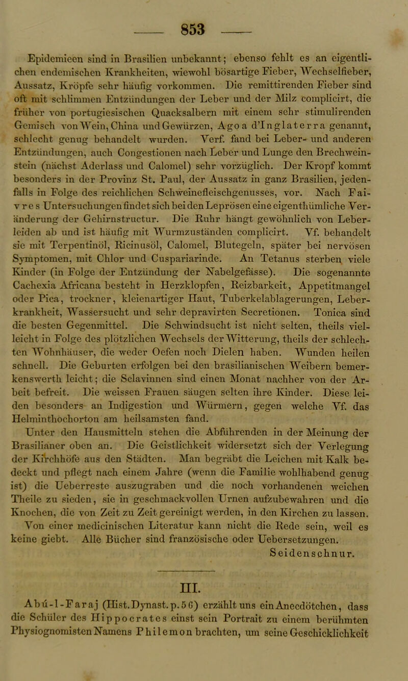 Epidemieen sind in Brnsilien unbekannt; ebcnso fehlt cs an cigentli- chen endemischen Krankheiten, wiewohl bosartige Fiebcr, Wechselfieber, Aussatz, Kropfe sehr haufig vorkommen. Die remittirenden Fiebcr sind oft mit sehlimmen Entziindungen der Leber und der Milz complicirt, die friiher von portugiesiscben Quacksalbern mit einem sehr stimulirendcn Gemisch von Wein, China undGewiirzen, Ago a d’Inglaterra genannt, schlecht genug beliandelt wurden. Ycrf. fand bei Leber- und anderen Entziindungen, aucb Congestionen nacb Leber und Lunge den Brechwcin- stein (n'achst Aderlass und Calomel) sehr vorziiglick. Der Kropf kommt besonders in der Provinz St. Paul, der Aussatz in ganz Brasilien, jeden- falls in Folge des reicklicken Sclrweinefleischgenusses, vor. FTach Fai- vre s UntersuchungenfindetsichbeidcnLeprbseneineeigenthiimliche Ver- iinderung der Geliirnstructur. Die Ruhr hangt gewohulich von Leber- leiden ab und ist haufig mit Wurmzustanden complicirt. Yf. behandelt sie mit Terpentinol, Ricinusol, Calomel, Blutegeln, spiiter bei nervosen Symptomen, mit Chlor und Cuspariarinde. An Tetanus sterben viele Kinder (in Folge der Entziindung der Nabelgefasse). Die sogenannte Cachexia Africana besteht in Herzklopfen, Reizbarkeit, Appetitmangel oder Pica, trockner, kleienartiger Haut, Tuberkelablagerungen, Leber- krankheit, Wassersucht und sehr depravirten Secretionen. Tonica sind die besten Gegenmittel. Die Schwindsucht ist nicht selten, theils viel- leicht in Folge des plotzlichen Wechsels der Witterung, theils der schlech- ten Wohnhiiuser, die weder Oefen nocli Dielen haben. Wunden heilen schnell. Die Geburten erfolgen bei den brasilianischen Weibern bemer- kenswerth leicht; die Sclavinnen sind einen Monat nacliher von der Ar- beit befreit. Die weissen Frauen siiugen selten ihre Kinder. Diese lei- den besonders an Indigestion und Wiirmern, gegen welche Yf. das Helminthochorton am heilsamsten fand. Unter den Hausmitteln stehen die Abfiihrenden in der Meinung der Brasilianer oben an. Die Geistlichkeit vndersetzt sich der Verlegung der Kirchhofe aus den Stadten. Man begriibt die Leichen mit Kalk be- deckt und pflegt nach einem Jahre (wenn die Familie wohlhabend genug ist) die Ueberreste auszugraben und die noch vorhandenen weichen Theile zu sieden, sie in geschmackvollen Urnen aufzubewahren und die Knochen, die von Zeit zu Zeit gereinigt werden, in den Kirchen zu lassen. Von einer medicinischen Literatur kann nicht die Rede sein, weil es keine giebt. Alie Bucher sind franzbsische oder Uebersetzungen. Seidenschnur. HI. Abu-l-Faraj (Ilist.Dynast.p.5G) erzahltuns einAnecdotchen, dass die Schuler des Hippocrates einst sein Portrait zu einem beriihmten PhysiognomistenNamons Philemon brachten, urn seineGcschicklichkeit
