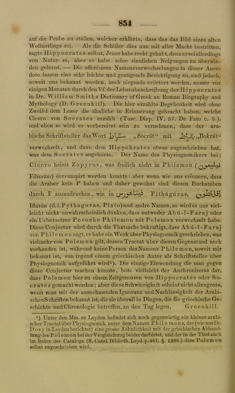 auf die Probe zu stellen, welcher erklarte, dass das das Bild eines alten Wolliistlings sei. Als die Scbiilcr dies nun xnit aller Macht bestritten, sagte Hippocrates selbst, Jenerhabereclit gehabt,dennerseiallerdings von Natur so, aber er liabe seine sinnlichcn Neigungen zu iiberwin- den gelernt. •— Die offenbaren Namensverwcchselungen in dieser Anec- dote lassen eino sebr leichte und geniigende Berichtigung zu, sind jedocli, soweit uns bekannt worden, nocb nirgends erortert worden, ausser vor einigen Monaten durcb den Vf. der Lebensbeschreibung des Hippocrates in Dr. William Smiths Dictionary of Greek an Roman Biography and Mythology (D. Greenhill). Die hier erzahlte Begebenheit wird ohne Zweifel dem Leser die ahnliche in Erinnerung gebracht haben, welche Cicero von Socrates erzahlt (Tusc. Disp. IY. 3 7. De Fato c. 5.), und eben so wird er vorbereitet sein zu vernehmen, dass der ara- bische Schriftsteller das Wort „'Socrat“ mit „Bokrdt“ verwechselt, und dann dem Hip pole rates etwas zugeschrieben hat, was dem Socrates angehorte. Der Name des Physiognomikers bei; Cicero heisst Zopyrus, was freilich nicht in Philemon Filimum) corrumpirt werden konnte: aber wenn wir uns erinnern, dass die Araber kein P haben und daher gewohnt sind diesen Buchstaben durch F auszudriicken, wie in Fitliaguras, 0A>yjs Ifl&tun (d.i.Pytliagoras, PI a to) und andre Namen, so wird es uns viel- leicht nicht unwahrscheinlichdiinken,dass entweder Abu-l-Faraj oder einUebersetzer Pococke Philemon mit Polemon verwechselt babe. Diese Conjectur wird durch die Thatsachebekraftigt,dass Abu-l-Faraj von Philemon sagt, er habe ein Werk liber Physiognomik geschrieben, was vielmehrvon Polemon gilt,dessenTractat iiber diesenGegenstand noch vorhanden ist, wahrend keinePerson desNamens Philemon,soweit mir bekannt ist, von irgend einem griechischen Autor als Schriftsteller fiber Physiognomik aufgefukrt wird1). Die einzigeEinwendung die man gegen diese Conjectur machen konnte, bote vielleicht der Anchronismus dar, dass Polemon hierzu einemZeitgenossen von Hippocrates oder So- crates gemachtworden ; aber diese Schwierigkeit scheintnichtallzugross, wenn man mit der ausnehmenden Ignoranz undNackliissigkeit der Arabi- schenS chriften bekannt ist, die sieiiberall in Dingen, die die griochische Ge- schichte undChronologie betreffen,an den Tag legen. Greenhill. l) Unter den Mss. zu Leyden befindet sich noch gegenwartig ein kleiner arabi- scher Tractat iiber Physiognomik unter dem Namen Philemon s, der (wie uns Dr. D ozy in Leydenberichtet) einegrosse Aehnlichkeit mit der griechischen Abhand- lungdes Pole m on bei der Vergleichungbeider darbietet, und der in der Thatauch im Index des Catalogs (S.Catal.Biblioth.Leyd.p.461. §. 1286.) dem Polemon selbst zugeschrieben wird.