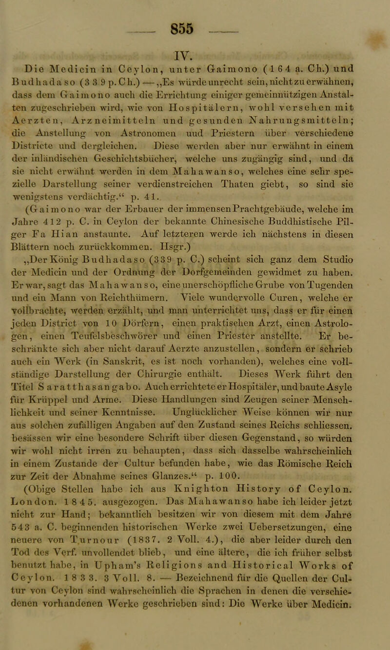 IV. Die Medicin in Ceylon, unter Gaimono ( 1 6 4 a. Ch.) und Budkadaso (3 3 9 p.Ch.) — „Es wiirdeunrecht sein,nichtzuerwaknen, dass dexn Gaimono auck die Errichtung einigcr gemeinniitzigen Anstal- ten zugesckrieben wird, wie von II os pi tiller n, wokl verseken mit Aerzten, Arz neimitteln und gesunden FTahrungsmitteln; die Anstellung von Astronomen uud Priestern iiber verschiedene Districte und dergleiehen. Diesc werden aber nur erwahnt in einem der inliindiscken Geschichtsbiicker, welcke uns zugangig siud, und da sie nickt erwahnt werden in dem M a h a w a n s o, welckes cine selir spe- zielle Darstellung seiner verdienstreichen Tkaten giebt, so sind sie wenigstens verdachtig.“ p. 41. (Gaimono war der Erbauer der immensenPraelitgebaude, welche im Jakre 412 p. C. in Ceylon der bekannte Ckinesiscke Buddhistiscke Pil- ger Fa Hi an anstaunte. Auf letzteren werde ick nackstens in diesen Bliittern nock zuruckkommen. Hsgr.) „Der Konig Budhadaso (3 3 9 p. C.) sckeint sick ganz dem Studio der Medicin und der Ordnung der Dorfgemeinden gewidmet zu kaben. Erwar,sagt das Makawanso, eineunersckopflickcGrube vonTugenden und ein Mann von Reicktkiimern. Viele wundqrvolle Curen, welcke er vollbrachte, werden erziiklt, und man unterricktet uns, dass er fiir einen jeden District von 10 Dbi'fern, einen praktiscken Arzt, einen Astrolo- gen, einen Teufelsbesckworer und einen Priester anstellte. Er be- sckriinkte sick aber nickt darauf Aerzte anzustellen, sondern er schrieb auck ein Werk (in Sanskrit, es ist nock vorkanden), welckes eine voll- stiindige Darstellung der Ckirurgie entkiilt. Dieses Werk fiikrt den Xitel Sarattkasangabo. Auck errichtete er Hospitaler, und baute Asyle fur Kriippel und Arme. Diese Handlungen sind Zeugen seiner Mensek- lickkeit und seiner Kenntnisse. Ungliicklicher Weise konnen wir nur aus solchen zufalligen Angaben auf den Zustand seines Reichs sckliessen. besasscn wir eine besondere Sclirift iiber diesen Gegenstand, so wiirden wir wokl nickt irren zu behaupten, dass sick dasselbe wahrsckeinlich in einem Zustande der Cultur befunden babe, wie das Romiscke Reich zur Zeit der Abnahme seines Glanzes.“ p. 100. (Obige Stellen kabe ick aus Knigkton History of Ceylon. London. 1 8 45. ausgezogen. Das Makawanso kabe ick leider jetzt nicht zur Hand; bekanntlich besitzen wir von diesem mit dem Jakre 54 3 a. C. beginncnden liistoriscken Werke zwei Uebersetzungen, eine neuere von Tumour (1837. 2 Voll. 4.), die aber leider durck den Tod dcs Vcrf. unvollendet blieb, und eine iilterc, die ich friiker selbst benutzt kabe, in Upkam’s Religions and Historical Works of Ceylon. 1833. 3Voll. 8. — Bezeichnend fiir die Quellen der Cul- tur von Ceylon sind wahrsckeinlich die Spracken in denen die verschie- denen vorkandcnen Werke gesckrieben sind: Dio Werke iiber Medicin.