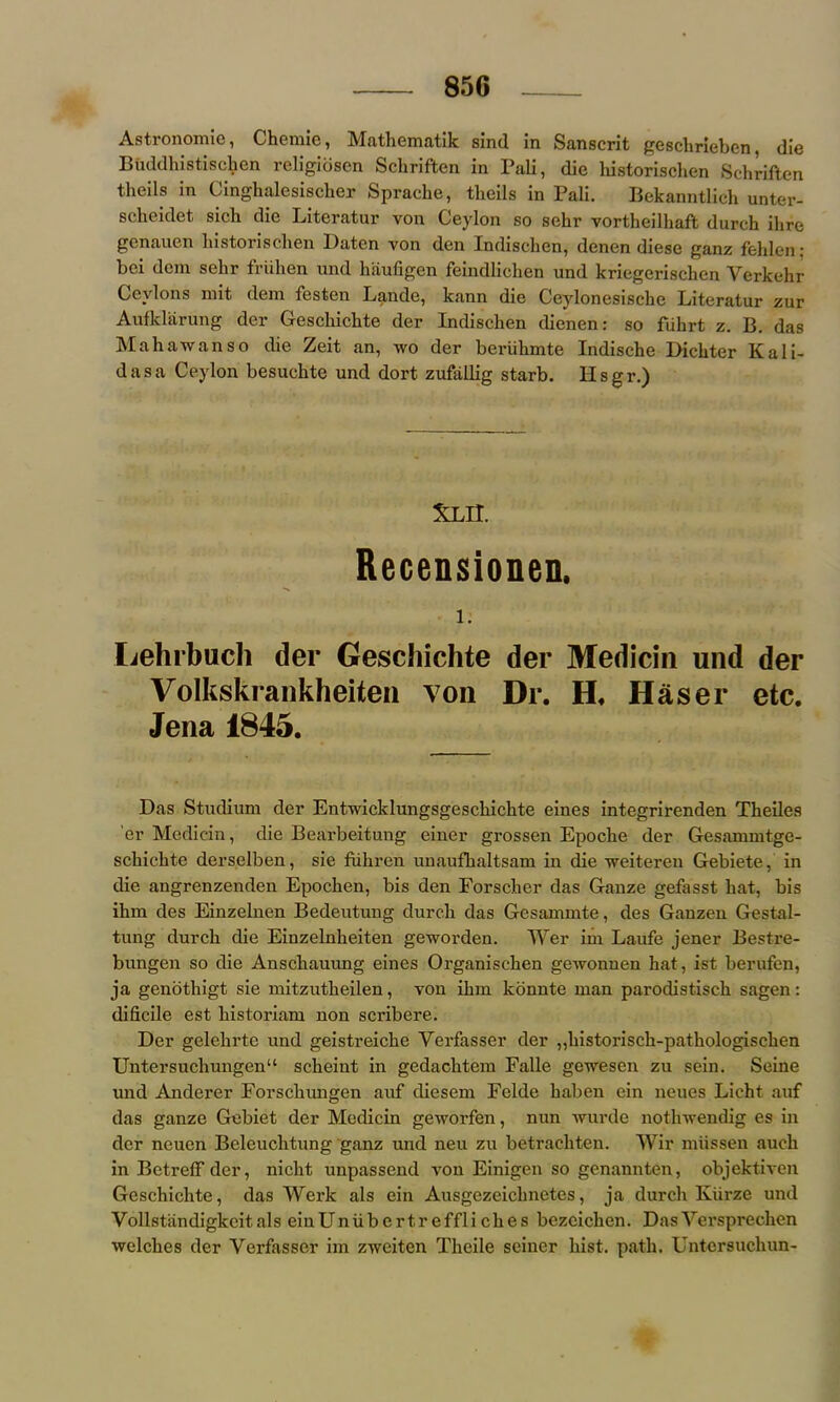 Astronomie, Chemie, Mathematik sind in Sanscrit geschrieben die Buddhistiscben religiosen Schriften in Pali, die liistorisclien Schriften theils in Cinghalesischer Sprache, theils in Pali. Bekanntlich unter- scheidet sich die Literatur von Ceylon so selir vortheilhaft durch ihre genauen liistorisclien Daten von den Indischen, denen diese ganz fehlen; bei dem sehr friihen und haufigen feindliehen und kriegerisclien Yerkehr Cevlons mit dem festen Lande, kann die Ceylonesische Literatur zur Aufkliirung dcr Gescliicbte der Indischen dienen: so fuhrt z. B. das Mahawanso die Zeit an, wo der beriikmte Indische Dickter Kali- dasa Ceylon besuckte und dort zufallig starb. II s g r.) Xxn. Recensionen, 1. Lehrbuch der Geschichte der Medicin und der Volkskrankheiten von Dr. H. Haser etc. Jena 1845. Das Studium der Entwicklungsgeschichte eines integrirenden Theiles er Median, die Bearbeitung einer grossen Epoclie der Gesammtge- sckickte derselben, sie fiikren unaufhaltsam in die weiteren Gebiete, in die angrenzenden Epochen, bis den Forscher das Gauze gefasst liat, bis ihm des Einzelnen Bedeutung durch das Gesammte, des Ganzen Gestal- tung durch die Einzelnheiten geworden. Wer im Laufe jener Bestre- bungen so die Ansckauung eines Organischen gewonuen hat, ist berufen, ja genothigt sie mitzutheilen, von ihm konnte man parodistisch sagen: dificile est historiam non scribere. Der gelehrte und geistreiche Verfasser der „historisch-pathologischen Untersuchungen“ scheint in gedachtem Falle gewesen zu sein. Seine und Anderer Forschungen auf diesem Felde haben ein neues Licht auf das ganze Gebiet der Medicin gewoi’fen, nun wurde nothwendig es in der ncuen Beleuchtung ganz und neu zu betrachten. Wir miissen auch in Betreff der, nicht unpassend von Einigen so genannten, objektiven Geschichte, das Werlc als ein Ausgezeiclmetes, ja durch Kiirze und Vollstandigkcitals einUniibertreffliekes bezeichen. DasVersprechen welches der Verfasser im zweiten Theile seiner hist. path. Untersuchun-