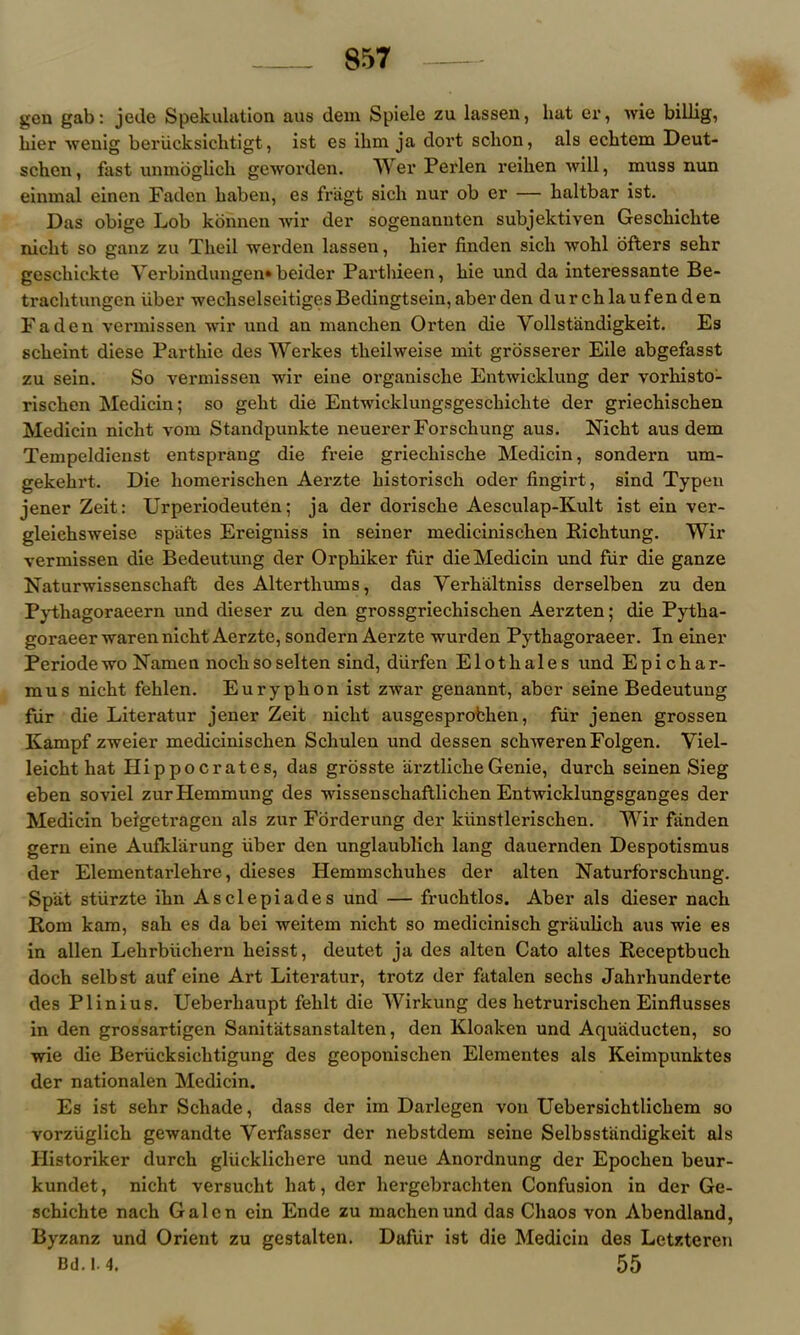 gen gab: jede Spekulation aus deni Spiele zu lassen, hat er, wie billig, liier wenig berlicksichtigt, ist es ihm ja dort schon, als eclitem Deut- schen, fast unmoglich geworden. Wer Perlen reihen will, muss nun einmal einen Faden liaben, es friigt sick nur ob er — kaltbar ist. Das obige Lob konnen wir der sogenannten subjektiven Gesckickte niclit so ganz zu Tkeil werden lassen, kier finden sick wohl offers sekr gesckickte Verbindungen* beider Parthieen, kie und da interessante Be- tracktungcn iiber wechselseitigesBedingtsein,aberden durchlaufenden Faden vermissen wir und an manchen Orten die Vollstandigkeit. Es sckeint diese Partliie des Werkes tlieilweise mit grosserer Eile abgefasst zu sein. So vermissen wir eine organische Entwicklung der vorhisto- riscken Medicin; so gekt die Entwicklungsgesckiclite der griechischen Medicin nickt vom Standpunkte neuererForschung aus. Nickt aus dem Tempeldienst entsprang die freie grieckiscke Medicin, sondern um- gekekrt. Die liomerischen Aerzte kistorisck oder fingirt, sind Typen jener Zeit: Urperiodeuten; ja der doriscke Aesculap-Kult ist ein ver- gleicksweise spates Ereigniss in seiner mediciniscken Richtung. Wir vermissen die Bedeutung der Orpkiker fiir die Medicin und fiir die ganze Naturwissenschaft des Altertkums, das Verhaltniss derselben zu den Pythagoraeern und dieser zu den grossgriechiscken Aerzten; die Pytka- goraeer waren nickt Aerzte, sondern Aerzte wurden Pytkagoraeer. In einer Periodewo Namen noclisoselten sind, diirfen Elotkales und Epickar- mus nickt fehlen. Euryphon ist zwar genannt, aber seine Bedeutung fur die Literatur jener Zeit nickt ausgesprofchen, fiir jenen grossen Kampf zweier mediciniscken Schulen und dessen sckweren Folgen. Viel- leickt hat Hippocrates, das grosste iirztlicheGenie, durck seinen Sieg eben soviel zurHemmung des wissensckaftliclien Entwicklungsganges der Medicin beigetragen als zur Forderung der kiinstleriscken. Wir fiinden gern eine Aufklarung fiber den unglaublich lang dauernden Despotismus der Elementarlehre, dieses Hemmscliukes der alten Naturforsckung. Spat stiirzte ikn Asclepiades und — fruchtlos. Aber als dieser nack Rom kam, sah es da bei weitem nicht so medicinisch graulick aus wie es in alien Lekrbiicliern keisst, deutet ja des alten Cato altes Receptbuch doch selbst auf eine Art Literatur, trotz der fatalen sechs Jahrhunderte des Plinius. Ueberhaupt feklt die Wirkung des hetrurischen Einflusses in den grossartigen Sanitatsanstalten, den Kloaken und Aquiiducten, so wie die Beriicksicktigung des geoponischen Elementes als Keimpunktes der nationalen Medicin. Es ist sehr Schade, dass der im Darlegen von Uebersichtlickem so vorziiglich gewandte Verfasser der nebstdem seine Selbsstandigkeit als Historiker durck gliicklickere und neue Anordnung der Epocken beur- kundet, nickt versuckt hat, der hergebrachten Confusion in der Ge- sckichte nack Galen ein Ende zu machenund das Chaos von Abendland, Byzanz und Orient zu gestalten. Dafur ist die Medicin des Letzteren Bd.1.4. 55