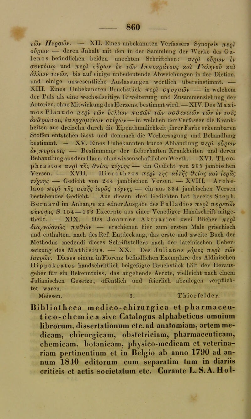 riov IIsqoojv. — XII. Eines unbekannten Verfassers Synopsis tisqI ovqojv — deren Jnhalt mit den in der Sammlung der Werke des Ga- len os befindlichen beiden unechten Schriftcben: tisqI ovqojv iv gvvto[uo und tisqI ovqojv iv. zcov Inizoxnuzovg val ruXtjvov xal uXXojv zlvojv, bis auf einige unbedeutende Abweichungen in der Diction, und einige unwesentliche Auslassungen wortlich iibereinstimmt. — XIII. Eines Unbekannten Brucbstiick tisqI cyv'/fJOtv — in welchem der Puls als eine wecbselseitige Erweiterung und Zusammenziehung der Arterien, ohne Mitwirkung des Herzens,bestimmt wil’d. — XIV. Des M a x i- mos Planude tisqI zcov vsXlcov nu.Gojv zcov (/.adsvsicov riov iv zolg dvtXQoinoiQ insQyo/iiivcov czL/cov— in welchen derVerfasser die Krank- heiten aus dreizehn durcli die Eigentliiimlichkeit ibrerFarbeerkennbaren StoS'en entsteben lasst und demnach die Vorbersagung und Behandlung bestimmt. — XV. Eines Unbekannten lcurze Abbandlung tisqI ooqcov iv ,TTVQSZotg — Bestimmung der fieberhaften Krankbeiten und deren Bebandlung aus dem Ilarn, oline wissenscbaftlicben Werth. — XVI. Tb e o- phrastos tisqI t7jg d'siuc, zsyvrjg — ein Gedicbt von 2G5 jambischen Versen. — XVII. Hierotbeos tisqI zrjg uvzrjg tXsiag vul IsQug ziyvrjg — Gedicbt von 2 44 jambiscben Versen. — XVIII. Arche- laos tcsqI trjg avz?ig IsQug zsyvrjg — ein aus 334 jambiscben Versen bestebendes Gedicbt. Aus diesen drei Gedicbten bat bereits Steph. Bernard im Anliange zu seinerAusgabe des Palladios tisqI tivqszcov Gvvoxptg S. 154 —163 Excerpte aus einer Venediger Handsehrift mitge- tbeilt. — XIX. Des Joannes Aktuarios zwei Biicber nsol diayvcooscog nu&djv — erscbienen bier zum ersten Male griechisch und entbalten, nacb des Ref. Entdeckung, das erste und zweite Bucb der Metbodus medendi dieses Scbriftstellers nach der lateiniscben Ueber- setzung des Matbisius. — XX. Des Julianos vo/xog tisqI tojv Iuzqcov. Dieses einem inFlorenz befindlicben Exemplare des Aldiniscben Hippokrates liandscbi’iftlicb beigefiigte Brucbstiick bait der Heraus- geber fur ein Bekenntniss, das angebende Aerzte, vielleicht nacb einem Julianiscben Gesetze, oflentlich und feierlicb abzulegen verpflicb- tet waren. Meissen. 3. Thierfelder. Bibliotheca medico-chirurgica et pharmaceu- tico-cliemica sive Catalogus alpliabeticus omnium librorum, dissertationum etc. ad anatomiam, artem me- dicam, chirurgicam, obstetrician!, pharniaceuticam, clicmicam, botanicam, physico-medicam et veterina- riam pertincnlium et in Belgio ab anno 1790 ad an- num 1810 editorum cum separatim turn in diariis critieis et actis societatum etc. Curante L. S.A.Hol-