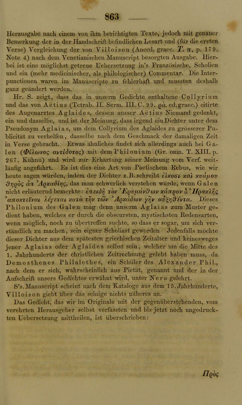 Herausgabe nach einem von ikm berichtigten Texte, jedoch mit genauer Bemerkung der in der Handsckriit befindlichen Lesai’t und (fur die ersten Verse) Vergleichung der von Villoison (Anecd. grace. T. n. p. 179. Note 4) nach dem Venetianischen Manuscript besorgten Ausgabe. Hier- bei ist eine mogliclist getreue Uebersetzung in’s Franzosiscke, Scholien und ein (mehr medicinischer, als philologischer) Commentar. Die Inter- punctionen waren im Manuscripte zu fehlerhaft und mussten deslialb ganz geiindert werden. Hr. S. zeigt, dass das in unserin Gcdickte entlialtene Collyrium und das von Aetius (Tetrab. II. Serin. III. C. 9 9. qu. ed.graec.) citirte des Augenarztes Aglaides, dessen ausscr Aiitius Niemand gedenkt, ein und dasselbe, und ist der Meinung, dass irgend ein Dichter unter dem Pseudonym Aglaias, um dem Collyrium des Aglaides zu grosserer Pu- blicist zu verhelfen, dasselbe nach dem Gesckmack der damaligen Zeit in Verse gebrackt. Etwas ahnliches findet sick allerdings auck bei Ga- len ((Dikiuvog avridoToc) mit demPkilonium (Gr. omn. T. XIII. p. 2 67. Kiihnu) imd wird zur Erkartung seiner Meinung vom Verf. weit- l'aufig angefiikrt. Es ist dies eine Art von Poetisckem Rebus, wie wir heute sagen wiirden, indem der Dichter z.B.sckreibt si'/.ooi xal xvd/aov &t]oog an ^AQxadirjg, das man schwerlick versteken •wiirde, ivenn Galen nickt erlauternd bemerkte: ensidrj t'ov JE()V[i(/.vdcov y.unqov o <'Hony.Xrig 3anoxTstvui, IsysTui y.uxa tt\v tujv ^Aoxudcov yrjv av'Sfldevru. Dieses Pkilonium des Galen mag denn unserm Aglaias zum Muster ge- dient kaben, welches er durch die obscursten, mystiseksten Redensarten, wenn moglich, nock zu iibertrefien suckto, so dass er sogar, um sich ver- standlich zu macken, sein eigner Scholiast geworden Jedenfalls mockte dieser Dichter aus dem spatesten grieckiscken Zeitalter und keinesweges jener Aglaias oder Aglaides selbst sein, welclier um die Mitte des 1. Jakrhunderts der ckristlicken Zeitrecknung gelebt haben muss, da Demosthenes Philaletkes, ein Schuler des Alexander Phil., nach dem er sich, wakrsekeinliek aus Pietat, genannt und der in der Aufsckrift unsers Gedicktes erwahnt wird, unter Nero gelelirt. S’s.Manuscript sekeint nach dem Kataloge aus dem 15. Jakrkundertc, Villoison giebt iiber das seinige niclits niiheres an. Das Gedickt, das wir im Originale mit der gegenuberstekenden, vom verekrten Herausgeber selbst verfassten und bis jetzt nock ungedruck- ten Uebersetzung mittkeilen, ist iibersekrieben: flQog