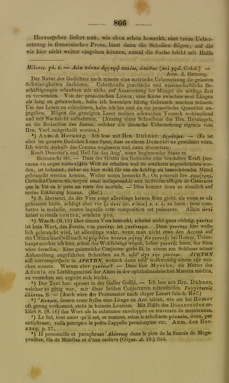 8C6 Ilerausgeber liefert nun, wie oben schon bcmerkt, cine treue Ueber- setzung in franzbsischer Prosa, lasst dann die Scliolien folgen, auf die wir liier niclit weiter eingehen konnen, zumal die Saclie leicht mit liiilfe MiXnog. yd. i. — Atla nciura agyiiQM cxtvtt,, uno&ov [z«t yqtJ. Cod.d.] — Anm. d. Iierausg. Der Natur dcs Gedichtcs nach musste eine metrische Uebersetzung die grossten Schwierigkeiten darbieten. Ueberbaufte practische und wissenscliaftlicbe Be- schsiftigungen erlaubtcn mir nicht, auf Ausmerzung der Mangel die nbthige Zeit zu verwenden. Yon der prosodischen Licenz, eine Kiirze zwischen zwei Langcn als lang zu gebrauchcn, habe ich besonders hiiufig Gebrauch machcn miissen. Um das Lesen zu erleicktern, babe ich hie und da die prosodische Quantitiit an- gegeben. Mogen die geneigten Leser meinen schwachen Versuch wohlwollend und mit Nachsicht aufnehmen. (Auszug eines Schreibens des Hrn. Ilerausgeb. an die Redaction des Janus, welcher die deutsche Uebersetzung eigends vom Hrn. Yerf. mitgetheilt worden.) *) Anm. d. Herausg. Ich lese mit Hrn. Diibner: — (Es ist aber im ganzen Gedichte keine Spur, dass es einem Demetrius gewidmet ware. Ich wiirde deshalb das Comma weglassen und dann iibersetzen: Kraft Demeter’s und Heil fiir das Aug’, wenn beginnender Staar es Heimsucht etc. — Dass der Gottin des Getreides eine besondere Kraft (ter- raena visatque natura),|die Welt zu erhalten und zu emahren zugeschrieben wor- den, ist bekannt, daher sie hier wohl fiir ein als kriiftig zu bezeichnendes Mittel gebrauckt werden konnte. Weiter unten bemerkt S.: On pourrait lire JrjfxrjQijg, Ceres des Cataractes, moyen aussi indispensable aux individus affliges de Cataracte que le ble on le pain au reste des mortels. —• Dies kommt denn so ziemhch auf meine Erkliirung hinaus. (Ref.) s) S. iibersetzt, da der Vers sonst allerdings keinen Sinn giebt, als wenn es olg gelieissen hatte, schlagt aber vor dvrl (sc. vdaov) x. r. A. zu lesen: pour com- battre la maladie, contre laquelle cette composition est puissante. Allein avri heisst niemals contra, sondern pro. 4) Was S. (S. 15) iiber diesen Vers bemerkt, scheint nicht ganz richtig, yivhig ist lcein Wort, das Eemin. von yivtTTjg ist ytvEThiqa. Dass yiviT^g hier weib- lich gebraucht wird, ist allerdings wahr, wenn man nicht etwa den Accent auf der Ultima lesenjwill nach Toydg^ero tioti'ux urjTtjn' KxytutiTjg beiHomer. Ueber- hauptmbehte ich hier, schon des Wohlklangs wegen, lieber yivirrjg lesen, der Sinn ware derselbe. Eine geistreiche Conjcctur giebt D. in einem am Schlusse seiner Abhandlung angefiihrten Schreiben an S. rwcf’ ays rtjv ytvinv. Al'ETHN soil oorrumpirtjsein in APETHN, wonach dann nod’ nothwendig einem Trjv wei- chen musste. Warum aber ytvenv? — Dass hier Myrrhe, die Mutter des Adonis, ein Lieblingsmittel der Alten in der ophthalmiatrischenMateria medica, zu verstehen sei, ergiebt sich leicht. *) Der Text hat: sprosst in der Galler Gefild. — Ich lese mit Hm. Diibner, welcher so giitig wrar, mir diese beiden Conjecturen mitzuthcilen rayyiTtxoig ciMsica. S. — (Auch ware der Pentameter nach obiger Lesart falsch. Ref.) 8) “Evvfirc, dessen erste Sylbe eine L’ange ex Arsi bildet, wie sie bci Homer oft genug vorkommt, steht in keinem Lexicon. Mit Hiilfe des Dioscorides er- kliirt S. (S. 16) das Wort als la substance enveloppee ou traversee de membranes. ’) Le fiel, tout amer qu’il est, se nomme, selon le scliohaste y).vxtla, doux, par antiphrase; voila pourquoi le poeto l’appelle pseudonymo etc. Anm. des Her- ausg. p. 17. 8) II personnifie ct paraphrase ’AIextwq dans le perc de la fiancee de Mega- penthes, fils de Mcnclas et d’une esclave (Odyss. J, 10.) ibid.