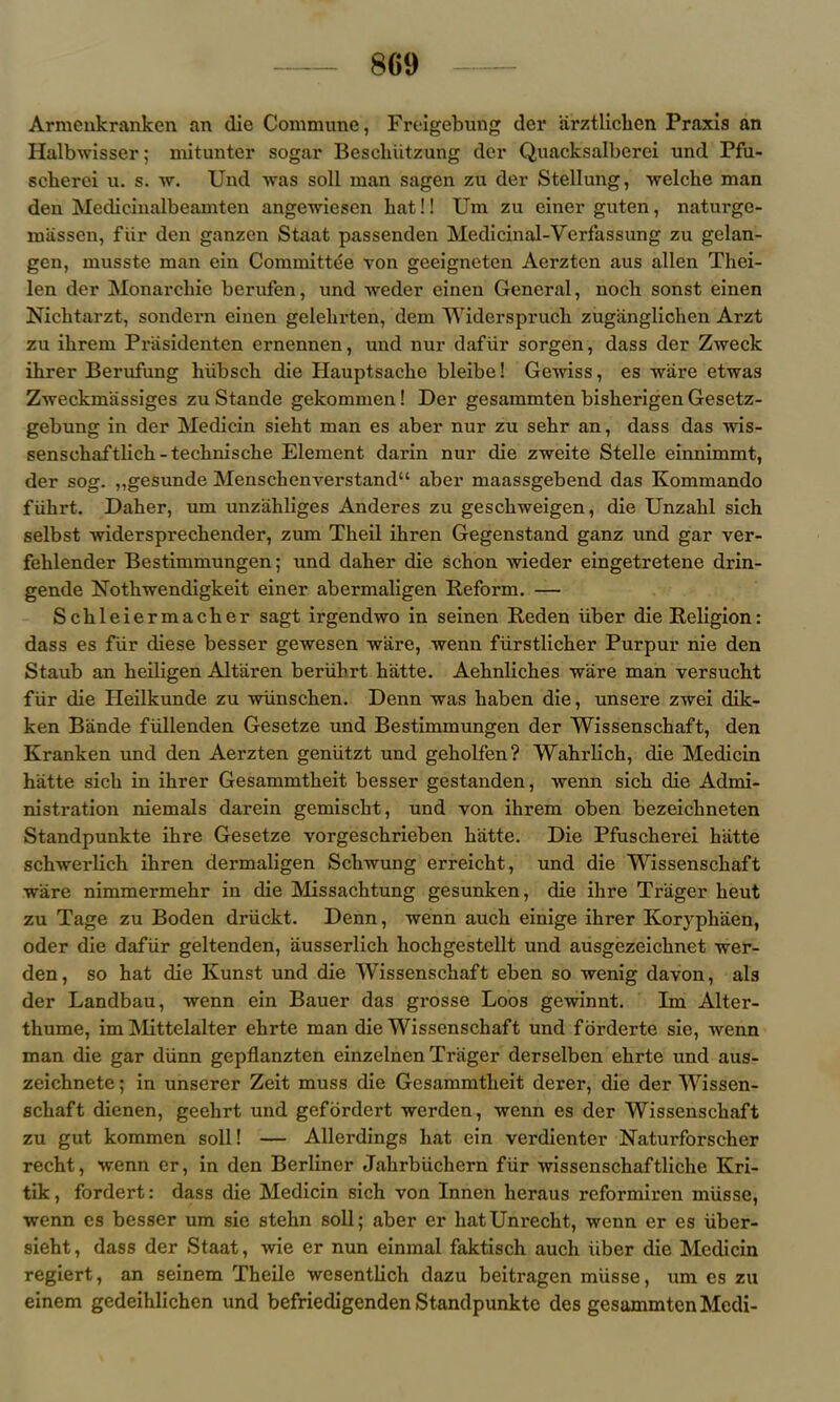 Armenkranken an die Commune, Froigebung der arztlichen Praxis an Halbwisser; mitunter sogar Beschiitzung der Quacksalberci und Pfu- scherci u. s. w. Und Avas soil man sagen zu der Stellung, welche man den Medicinalbeamten angewiesen hat!! Um zu einer guten, naturge- miissen, fiir den ganzen Staat passenden Medicinal-Verfassung zu gelan- gen, musste man ein Committee von geeigneten Aerzten aus alien Thei- len der Monarchic berufen, und weder einen General, noch sonst einen Nichtarzt, sondern einen gelehrten, dem Widerspruch zuganglichen Arzt zu ihrem Priisidenten ernennen, und nur dafiir sorgen, dass der Zweck ihrer Berufung hiibsch die Hauptsaclie bleibe! Gewiss, es ware etwas Zweckmassiges zu Stande gekommen ! Der gesammten bisherigen Gesetz- gebung in der Medicin sieht man es aber nur zu sehr an, dass das wis- sensohaftlich -technische Element darin nur die zweite Stelle einnimmt, der sog. ,,gesunde Menschenverstand“ aber maassgebend das Kommando fiihrt. Daher, um unziihliges Anderes zu geschweigen, die Unzahl sich selbst widersprechender, zum Theil ihren Gegenstand ganz und gar ver- fehlender Bestimmungen; und daher die schon wieder eingetretene drin- gende Nothwendigkeit einer abermaligen Reform. — Schleiermacher sagt irgendwo in seinen Reden iiber die Religion: dass es fiir diese besser gewesen ware, wenn fiirstlicher Purpur nie den Staub an heiligen Altaren beriibrt hatte. Aehnliches ware man versucht fiir die Heilkunde zu wiinschen. Denn was haben die, unsere zwei dik- ken Bande fiillenden Gesetze und Bestimmungen der Wissenschaft, den Kranken und den Aerzten geniitzt und geholfen? Wahrlich, die Medicin hatte sich in ihrer Gesammtheit besser gestanden, wenn sich die Admi- nistration niemals darein gemischt, und von ihrem oben bezeichneten Standpunkte ihre Gesetze vorgeschrieben hatte. Die Pfuscherei hatte schwerlich ihren dermaligen Schwung erreicht, und die Wissenschaft ware nimmermehr in die Missachtung gesunken, die ihre Tr'ager heut zu Tage zu Boden driickt. Denn, wenn auch einige ihrer Koryphaen, oder die dafiir geltenden, ausserlich hochgestellt und ausgezeichnet wer- den, so hat die Kunst und die Wissenschaft eben so wenig davon, als der Landbau, wenn ein Bauer das grosse Loos gewinnt. Im Alter- thume, im Mittelalter ehrte man die Wissenschaft und forderte sie, wenn man die gar diinn gepflanzten einzelnen Triiger derselben ehrte und aus- zeichnete; in unserer Zeit muss die Gesammtheit derer, die der Wissen- schaft dienen, geehrt und gefordert werden, wenn es der Wissenschaft zu gut kommen soil! — Allerdings hat ein verdienter Naturforscher recht, wenn er, in den Berliner Jahrbiichern fiir wissenschaftliche Kri- tik, fordert: dass die Medicin sich von Innen lieraus reformiren miisse, wenn es besser um sie stehn soli; aber er hatUnrecht, wenn er es iiber- sieht, dass der Staat, wie er nun einmal faktisch auch iiber die Medicin regiert, an seinem Theile wesentlich dazu beitragen miisse, um es zu einem gedeihlichen und befriedigenden Standpunkte des gesammten Mcdi-