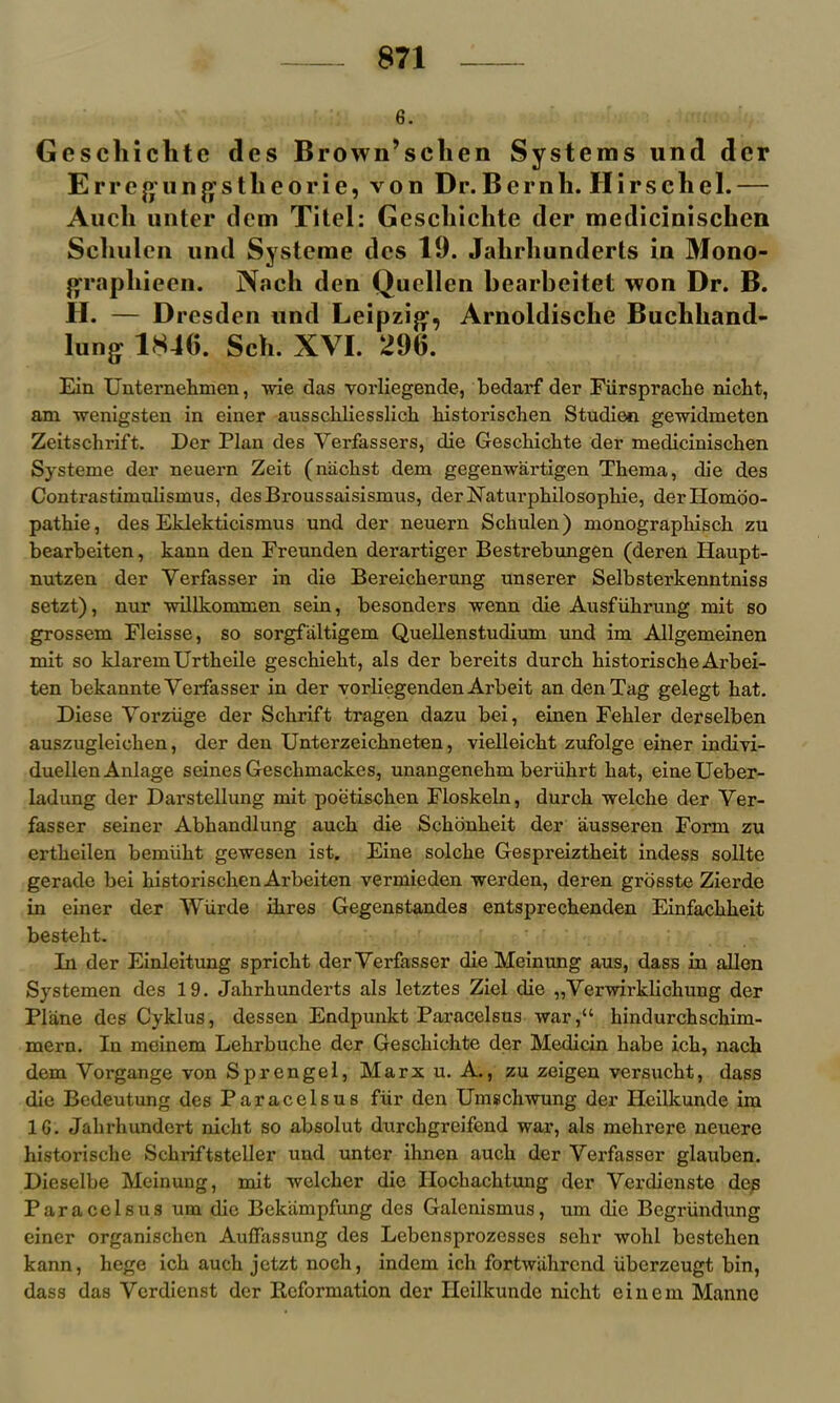 6. Gescliiclite des Brown’sclien Systems und dcr E rr e u n g1 s tli e o r i e, von Dr. B e r n li. II i r s ch e 1. — Audi unter dem Xitel: Gescliiclite der medicinischen Scliulen und Systeme dcs 19. Jalirliunderts in Mono- graphieen. Nach den Qucllen bearbeitet won Dr. B. H. — Dresden und Leipzig, Arnoldisclie Buchhand- lung 184G. Sch. XVI. 29G. Ein Unternehmen, wie das vorliegende, bedarf der Fiirspracbe nicht, am wenigsten in einer ausscliliesslich historischen Studien gewidmeten Zeitschrift. Der Plan des Yerfassers, die Geschichte der medicinischen Systeme der neuern Zeit (nachst dem gegenwartigen Thema, die des Contrastimulismus, desBroussaisismus, derNaturphilosopkie, dertlomoo- pathie, des Eklekticismus und der neuern Schulen) monographisch zu bearbeiten, kann den Freunden derartiger Bestrebungen (deren Haupt- nutzen der Yerfasser in die Bereickerung unserer Selbsterkenntniss setzt), nur willkommen sein, besonders wenn die Ausfiihrung mit so grossem Fleisse, so sorgfaltigem Quellenstudium und im Allgemeinen mit so klaremUrtheile geschieht, als der bereits durcli kistoriseke Arbei- ten bekannte Yerfasser in der vorliegenden Arbeit an den Tag gelegt kat. Diese Yorziige der Schrift tragen dazu bei, einen Fekler derselben auszugleioken, der den Unterzeickneten, vielleickt zufolge einer indivi- duellen Anlage seines Gesckmackes, unangenekm beriihrt kat, eineUeber- ladung der Darstellung mit poetiseken Floskeln, durck welcke der Yer- fasser seiner Abkandlung auck die Schonkeit der ausseren Form zu ertkeilen bemiiht gewesen ist. Eine solcke Gespreiztheit indess sollte gerade bei kistoriseken Arbeiten vermieden werden, deren grosste Zierde in einer der Wiirde ikres Gegenstandes entspreckenden Einfackkeit besteht. In der Einleitung sprickt der Yerfasser die Meinung aus, dass in alien Systemen des 19. Jakrhunderts als letztes Ziel die „Verwirklichung der Plane des Cyklus, dessen Endpunkt Paracelsus war/4 kindurchschim- mern. In meinem Lekrbuche der Gesckickte der Medicin kabe ick, nach dem Yorgange von Sprengel, Marx u. A., zu zeigen versuckt, dass die Bedeutung des Paracelsus fur den Umschwung der Heilkunde im 1G. Jakrkundert nicht so absolut durckgreifend war, als mekrere neuere historische Sckriftsteller und unter iknen auck der Vei'fasser glauben. Dieselbe Meinung, mit welcker die Ilockacktung der Verdienste des Paracelsus urn die Bekiimpfung des Galenismus, um die Begriindung einer organiseken Auffassung des Lebensprozesses sekr wokl besteken kann, hege ick auck jetzt noch, indem ick fortwahrend iiberzeugt bin, dass das Ycrdienst der Reformation der Heilkunde nicht einem Manne