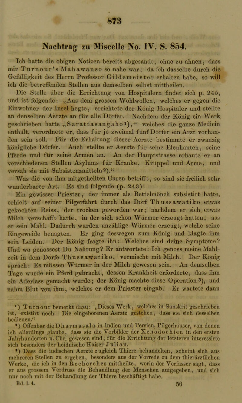 Nachtrag zu Miscelle No. IV. S. 854. Ich hatte die obigen Notizen bereits abgesandt, ohno zu ahnen, dass mir Tu r no ui’’s Mali a wan so so nahe war; da ich dasselbe durch die Gefiilligkeit des Herrn Professor Gildemeister erhalten babe, so will ich die betreffenden Stellen aus demselben selbst mittheilen. Die Stelle iiber die Errichtung von Plospitalern findet sich p. 245, und ist folgende: ,,Aus dem grossen Wohlwollen, welches er gegen die Einwohner der Insel hegte, erriehtete der Konig Hospitaler und stellte an denselben Aerzte an flir alle Dorfer. Nadi dem der Konig ein Werk geschrieben hatte „Sarattasangaho!),“ welches die ganze Medicin entha.lt, verordnete er, dass fiir je zweimal fUnf Dorfer ein Arzt vorhan- den sein soli. Fiir die Erhaltung dieser Aerzte bestimmte er zwanzig konigliche Dorfer. Auch stellte er Aerzte fiir seine Elephanten, seine Pferde und fiir seine Armen an. An der Hauptstrasse erbauto er an verscbiedenen Stellen Asylums fiir Kranke, Kriippel und Arme, und versah sie mit Subsistenzmitteln 2).“ Was die von ihm mitgetheilten Curen betrifft, so sind sie freilich sehr wunderbarer Art. Es sind folgende (p. 2 43): Ein gewisser Priester, der immer als Bettelmonch subsistirt hatte, erhielt auf seiner Pilgerfahrt durch das Dorf Thussawatilco etwas gekochten Reiss, der trocken geworden war; nachdem er sich etwas Milch verscliafft hatte, in der sich schon Wiirmer erzeugt hatten, ass er sein Mahl. Dadurch wurden unzahlige Wiirmer erzeugt, wclche seine Eingeweide benagten. Er ging deswegen zum Konig und klagte ihm sein Leiden. Der Konig fragte ihn: Welches sind deine Symptome? Und wo genossest Du Nalirung? Er antwortete: Ich genoss meine Mahl- zeit in dem Dorfe Thussawatiko, vermischt mit Milch. Der Konig sprach: Es miissen Wiirmer in der Milch gewesen sein. An demselben Tage wurde ein Pferd gebracht, dessen Krankheit erforderte, dass ihm ein Aderlass gemacht wurde; der Konig machte diese Operation 3), und nahm Blut von ihm, welches er dem Priester eingab. Er wartete dann ') Tumour bemerkt dazu: „Dieses Work, welches in Sanskrit geschrieben ist, existirt noch. Die eingeborenen Aerzte gestehen, dass sie sich desselben bedienend *) Offenbar dicDharmasala in Indicn und Persien, Pilgerhiiuser, von denen ich allerdings glaube, dass sie die Yorbilder der Xcnodochien in den ersten Jahrhundcrten n. Chr. gewesen sind; fur die Errichtung der letzteren interessirtc sich besonders der heidnische Kaiser Julian. *) Dass die indischcn Aerzte zugleich Thiere bchandelten, scheint sich aus mchreren Stellen zu ergeben, besonders aus der Vorrede zu dem tliierarztlichcn Werke, die ich in den Rcchcrches mitthciltc, worin der Ycrfasser sagt, dass er aus grossem Verdruss die Bchandlung dcr Mcnschen aufgegeben, und sich nur noch mit der Bchandlung der Thiere beschiiftigt hal>c. Bd. 1.4. 56