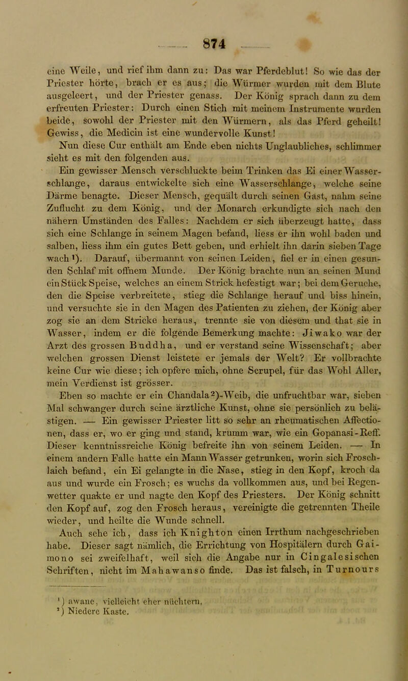 eine Weile, unci rief ilim dann zu: Das war Pferdeblut! So wie das der Pricster horte, brach er es aus; die Wtirmer wurden mit dem Blute ausgeleert, und der Priester genass. Der Konig sprach dann zu dem erfrenten Priester: Durch einen Stich mit meinem Instrumente wurden beide, sowohl der Priester mit den Wurmern, als das Pferd geheilt! Gewiss, die Medicin ist eine wundervolle Kunst! Nun diese Cur entkalt am Ende eben niebts Unglaubliches, schlimmer sieht es mit den folgenden aus. Ein gewisser Mensch verscbluckte beim Trinken das Ei einer Wasser- schlange, daraus entwickelte sich eine Wasserselilange, welcke seine Darme benagte. Dieser Mensch, gequiilt durch seinen Gast, nahrn seine Zuflucht zu dem Konig, und der Monarch erkundigte sich nach den nahern Umstanden des Falles: Nachdem er sich iiberzeugt hatte, dass sich eine Schlange in seinem Magen befand, liess er ihn wohl baden und salben, liess ihm ein gutes Bett geben, und erhielt ihn darin sieben Tage wach'). Darauf, iibermannt von seinen Leiden, fiel er in einen gesun- den Scklaf mit o fin cm Munde. Der Konig brachte nun an seinen Mund ein Stuck Speise, welches an einem Strick hefestigt war; bei dem Geruche, den die Speise verbreitete, stieg die Schlange lierauf und biss hinein, und versuchte sie in den Magen des Patienten zu ziehen, der Konig aber zog sie an dem Stricke heraus, trennte sie von diesem und that sie in Wasser, indem er die folgende Bemerkung machte: Jiwako war der Arzt des grossen Buddha, und er verstand seine Wissenschaft; aber welchen grossen Dienst leistete er jemals der Welt? Er vollbrachte keine Cur wie diese; icli opfere rnich, ohne Scrupel, fur das Wohl Aller, mein Verdienst ist grosser. Eben so machte er ein Chandala2)-Weib, die unfruchtbar war, sieben Mai schwanger durch seine iirztliche Kunst, ohne sie personlich zu belix- stigen. — Ein gewisser Priester litt so sehr an rheumatischen Affectio- nen, dass er, wo er ging und stand, krumm war, wie ein Gopanasi - Kell’. Dieser kenntnissreiche Konig befreite ihn von seinem Leiden. — In einem andern Falle hatte ein Mann Wasser getrunken, worin sich Frosch- laich befand, ein Ei gelangte in die Nase, stieg in den Kopf, krocli da aus und wurde ein Frosch; es wucks da vollkommen aus, und bei Kegen- wetter quakte er und nagte den Kopf des Priesters. Der Konig schnitt den Kopf auf, zog den Frosch heraus, vereinigte die getrennten Tlieile wieder, und heilte die Wunde schnell. Auch selie ich, dass ich Knighton einen Irrthum nachgeschrieben babe. Dieser sagt niimlick, die Errichtung von Hospitalern durch Gai- mono sei zweifelhaft, weil sich die Angabe nur in Cingalesischen Schriftcn, nicht im Mahawanso finde. Das ist falsch, in Tumours ') awane, viclleicht eher nuchtern, 5) Niedcrc Kaste.