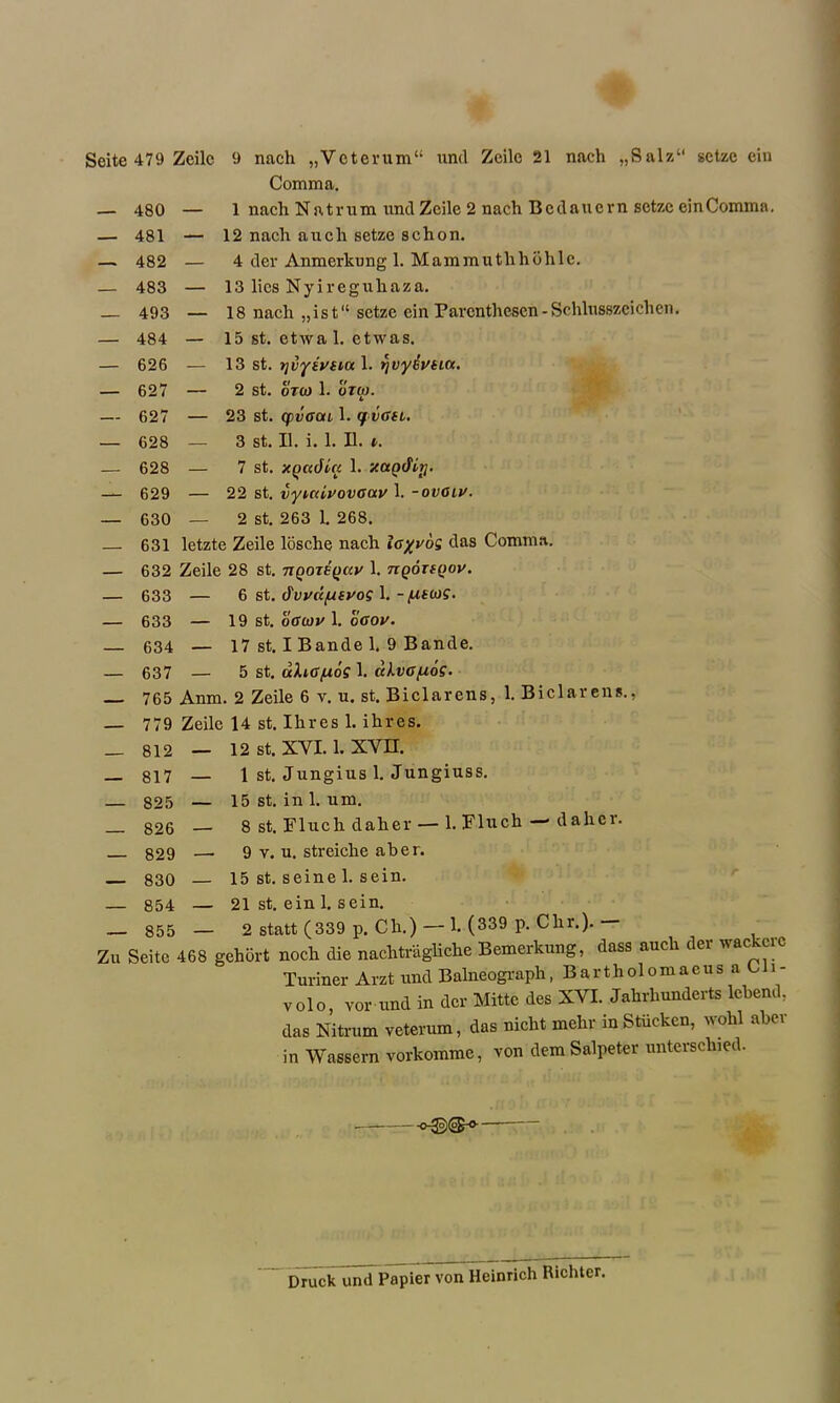 Comma. — 480 — 1 nach N a t r u m und Zcile 2 nach B c d a u c r n sctzc cin Comma. — 481 — 12 nach aucli setze schon. — 482 — 4 der Anmerlcung 1. Mammuthhdhlc. — 483 — 13 lies Nyireguliaza. — 493 — 18 nach „ist‘‘setze ein Paventhescn-Schlusszeichen. — 484 — 15 st. etwa 1. etwas. — 626 — 13 st. yjvyiytia 1. qvyeytitt. — 627 — 2 st. ot(o 1. otco. — 627 — 23 st. cpvffou 1. qvffn. — 628 — 3 st. II. i. 1. II. i. — 628 — 7 st. XQcaJla 1. xctQcfiy. — 629 — 22 st. vyucivovaoiv 1. -ovoiv. — 630 — 2 st. 263 1. 268. — 631 letzte Zeile losche nach ioyv6s das Comma. — 632 Zeile 28 st. riQOTEQCcy 1. TiQOTfQov. — 633 — 6 st. dvvd/usvos 1.-<usoj?. — 633 — 19 st. off coy 1. offov. — 634 — 17 st. I Bande 1. 9 Bande. — 637 — 5 st. uXcfffioS 1. cUva/uoS■ 765 Anm. 2 Zeile 6 v. u. st. Biclarens, 1. Biclarens., — 779 Zeile 14 st. Ihres 1. ihres. _ 812 — 12 st. XYI. 1. xvn. _ 8i7 — 1 st. Jungius 1. Jungiuss. — 825 — 15 st. in 1. um. 826 — 8 st. Fluch daher— 1. Fluch -dalier. 829 —- 9 v. u. streiche aber. 830 — 15 st. seine 1. sein. — 854 — 21 st. ein 1. sein. — 855 — 2 statt (339 p. Ch.) — 1. (339 p. Chr.). — Zu Seite 468 gehort noch die nachtragliche Bemerkung, dass auch der wackcrc Turiner Arzt und Balneograph, BartholomacusaC i- volo, vor-und in der Mitte des XVI. Jahrhunderts lebend. das Nitrum veterum, das nicht mehr in Stucken, wohl abev in Wassern vorkomme, von dem Salpeter unterschied. • Druck und Papier von Heinrich Richter.