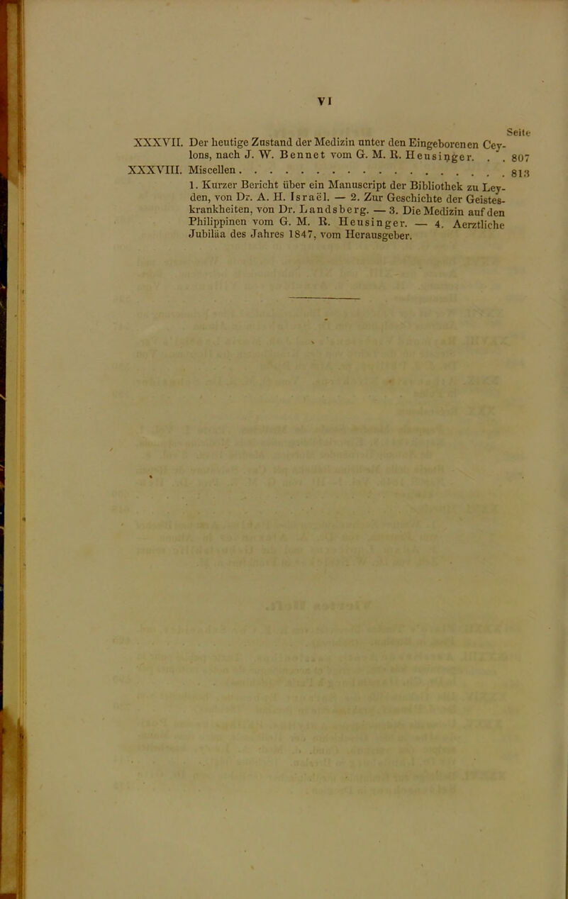 XXXVII. Der heutige Znstand der Medizin unter den Eingeborenen Cey- lons, nach J. W. Bennet vom G. M. II. Ileusipger. XXXVIII. Miscellen 1. Knrzer Bericht iiber ein Manuscript der Bibliothek zu Ley- den, von Dr. A. H. Israel. — 2. Zur Geschichte der Geistes- krankheiten, von Dr. Landsberg. —3. Die Medizin aufden Philippinen vom G. M. R. Heusinger. — 4. Aerztliche Jubiltia des Jahres 1847, vom Hcrausgeber. Seite 807 813