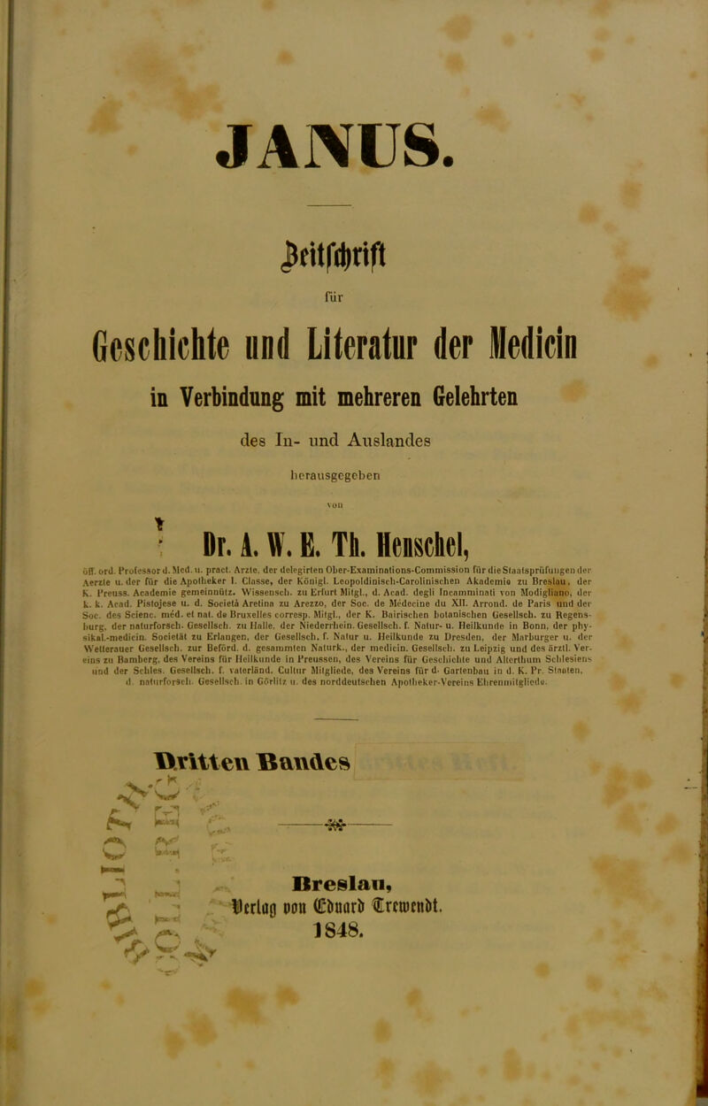 JANUS Ifitfdinft fur Gcschichte wnd Literatur der Medicin in Verbindung mit mehreren Gelehrten des In- imd Auslandes licrausgegeben von ^ Dr. A. W. B. Th. Henschel, olf. ord. Professord.Mcd.il. pract. Arzie. dcr dclegirlen OLer-ExaminoUons-Conunission fiir (lieSlaatsprufiiiigcii der Aerzle u. dcr filr die Apolliekcr I. Classe, dor Kdnigl. Leopoldiniseh-Carolinischen Akademio zii Breslau, der K. Preuss. Academie gemeinnulz. Wissciiscli. zu Erfurt tiitgl., d. Acad, degli fncainminati von Modigliano, dcr k. k. Acad. Pislojcse u. d. Sorietii Aretina zu Arezzo, der Soc. de Miidecine du XII. Arrond. de Paris und dcr Soc. dcs Scienc. med. el nal. de Bruxelles corresp. Milgl., der K. Bairisclieo botanischen O'esellscb. zu Regens- burg. der natiirforscb. Gesellscli. zu Halle, der Niederrliein. Gesellscli. f. Notiir- u. Heilkiinde in Bonn, der pliy- sikab-medicin. Societit zu Erlangen, der Gesellscli. f. Nalur u. Heilkunde zu Dresden, der Marburger ii. dcr Wetleraucr Gesellscli. zur Beford. d. gesainmien Naturk., der medicin. Gesellscli. zu Leipzig und des arzil. Ver- eins zu Bamberg, des Vereins fur Heilkunde in Preussen, des Vereins fur Gescbiclite und Ailcrtlium Sclilesiens und der Scliles. Gesellscli. f. vatcriand. Culliir Milgllede, des Vereins fiir d. Garlenbau in d. K. Pr. Sl.ioleii, d. natiirforscli. Gesellscli. in Gdriilz ii. des norddeufschen Apollicker-Voreins Ebrenniilglicdu. ^ T r ^ c pnt. til rC*. ^ Breslan, Dcrlag oon (£liuarl> Crcujcnbt. 1848.