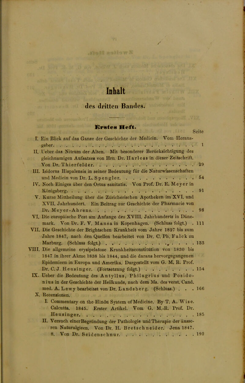 y Inhalt dcs drittcn Bandcs. ISrstes Heft* Seite r. Ein Blick auf das Ganze der Geschichte der Medicin. Vom Heraus- gebei* , 1 IL Ueber das Nitrum der Alten. Mit besonderer Beriicksichtigtmg des gleichnaraigen Aufsatzes von Hrn, Dr. Harless in dieser Zeitschrift. Von Dr. Thierfelder 29 HI. Isidores Hispalensis in seiner Bedeutung fiir die Naturwissenschaften und Medicin von Dr. L. Spengler 54 IV. Noch Einiges iiber den Ortus sanitatis. Von Prof. Dr. E. Meyer in Konigsberg 91 V. Knrze Mittheilung iiber die Ziiricherischen Apotheken im XVI. und XVH. Jahrhundert. Ein Beitrag zur Geschichte der Pharmacie von Dr. Meyer-Ahrens . 98 VI. Die europiiischc Pest am Anfange des XVIII. Jahrhunderts in Dane- mark. Von Dr. F. V. Mansa in Kopenhagen. (Schluss folgt.) . Ill VII. Die Geschichte dor Brightschen Krankheit vom Jahre 1827 bis zum Jahre 1847, nach den Quellen bearheitet von Dr. C. Ph. Falck zu Marburg. (Schluss folgt.) . ^ .... 133 VIII. Die allgemeine erysipelatose Krankheitsconstitution von 1830 his 1847 in ihrer Akme 1838 bis 1844, und die daraus hervorgegangenen Epidemieen in Europa und Amerika, Dargestellt vom G. M. R. Prof. Dr. C. J. Heusinger. (Fortsetzung folgt.) 154 IX. Ueber die Bedeutung des Antyllus, Philagrius und Posido- nius in der Geschichte der Heilkunde, nach dem Ms. des verst. Cand. med. A. Lewy bearheitet von Dr. Landsberg. (Schluss.) . . . 166 X. Recensionen. I. Commentary on the Hindu System of Medicine. By T. A. Wise. Calcutta. 1845. Erster Artikel. Vom G. M.-R. Prof. Dr. Heusinger 185 II. Versuch einerBegrundung der Pathologic undTherapie der tiusse- ren Naturalgieen. Von Dr. H. Bretschneider. Jena 1847. 8. Von Dr. Seidenschnur 192