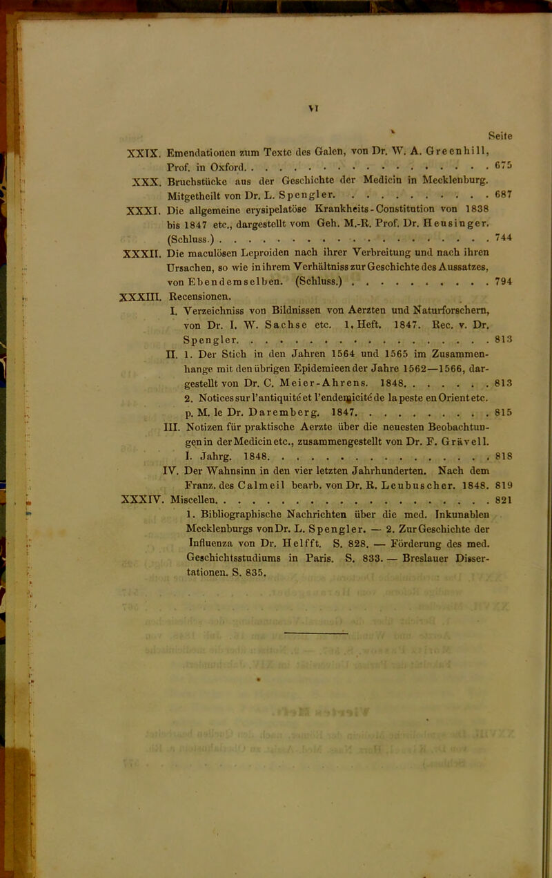 >r ‘ Seite XXTX. Emenclationcn znm Textc des Galen, von Dr, W, A. Green hi 11, Prof, in Oxford XXX. Bruchstiieke aus der Gcschichte der Medicin in Mecklenburg. Mitgetheilt von Dr. L. Spongier 687 XXXI. Die allgemeine erysipelatose Krankheits - Constitution von 1838 bis 1847 etc., dargestellt vom Geh. M.-R. Prof. Dr, Hensinger. (Schluss.) 744 XXXII. Die raaculbsen Leproiden nach ihrer Verbreitung und nach ihren Ursachen, so wie inihi’em VerhaltnisszurGeschichtedes Aussatzes, von Ebendemselben. (Schluss.) 794 XXXIII. Recensionen. I, Verzeichniss von Bildnissen von Aerzten und Naturforschem, von Dr. I. W. Sachse etc, l.Heft, 1847. Rec, v. Dr. Spongier 813 n. 1. Der Stich in den Jahren 1564 und 1565 im Zusammen- hange mit den iibrigen Epidemieen der Jahre 1562—1566, dar- gestellt von Dr. C, Meier-Ahrens. 1848 813 2. Notices sur I’antiquite et I’endeijicite de la peste en Orient etc. p. M, le Dr. Daremberg. 1847 815 III. Notizen fiir praktische Aerzte iiber die neuesten Beobachtun- genin der Medicin etc., zusammengestellt von Dr. F. Gravell. i. Jahrg. 1848 818 IV. Der Wahnsinn in den vier letzten Jahrhunderten. Nach dem Franz, des Calmeil bearb. von Dr. R. Leubuscher. 1848. 819 XXXIV. Miscellen 821 1. Bibliographische Nachrichten iiber die med, Inkunablen Mecklenburgs von Dr. L. Spengler. — 2. ZurGeschichte der Influenza von Dr. Helfft. S. 828. — Forderung des med. Geschichtsstudiums in Paris, S. 833. — Brcslauer Disser- tationen. S. 835.