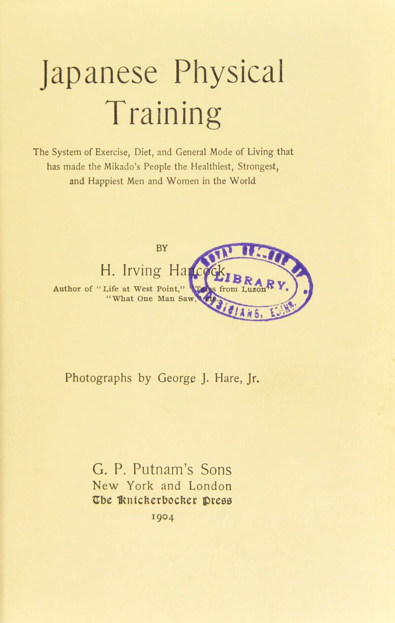 Japanese Physical The System of Exercise, Diet, and General Mode of Living that has made the Mikado’s People the Healthiest, Strongest, and Happiest Men and Women in the World Photographs by George J. Hare, Jr. G. P. Putnam’s Sons New York and London tlbe ■fftnicftcrbockec iprees 1904 Author of “ Life at West Point,” “What One Man Sa H. Irving Ha