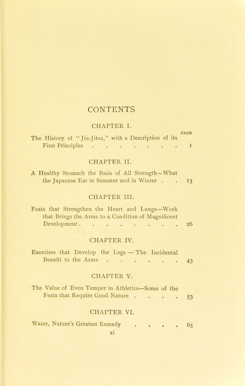 CONTENTS CHAPTER I. PAGE The History of “Jiu-Jitsu,” with a Description of its First Principles ....... i CHAPTER II. A Healthy Stomach the Basis of All Strength—What the Japanese Eat in Summer and in Winter . . 13 CHAPTER III. Feats that Strengthen the Heart and Lungs—Work that Brings the Arms to a Condition of Magnificent Development........ 26 CHAPTER IV. Exercises that Develop the Legs — The Incidental Benefit to the Arms ...... 43 CHAPTER V. The Value of Even Temper in Athletics—Some of the Feats that Require Good Nature .... 53 CHAPTER VI. Water, Nature’s Greatest Remedy .... 65