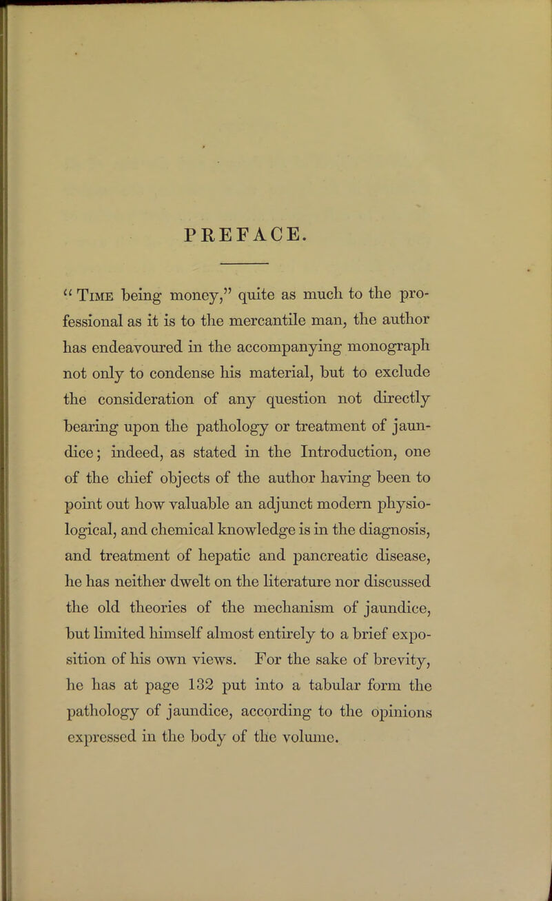 PREFACE.  Time being money, quite as much to the pro- fessional as it is to the mercantile man, the author has endeavoured in the accompanying monograph not only to condense his material, but to exclude the consideration of any question not directly bearing upon the pathology or treatment of jaun- dice; indeed, as stated in the Introduction, one of the chief objects of the author having been to point out how valuable an adjunct modern physio- logical, and chemical knowledge is in the diagnosis, and treatment of hepatic and pancreatic disease, he has neither dwelt on the literature nor discussed the old theories of the mechanism of jaundice, but limited himself almost entirely to a brief expo- sition of his own views. For the sake of brevity, he has at page 132 put into a tabular form the pathology of jaundice, according to the opinions expressed in the body of the volmne.