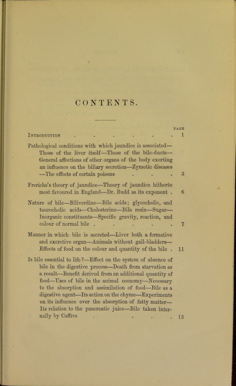 CONTENTS. PAGE Inteoduction . . . . . . 1 Pathological conditions witli which jaundice is associated— Those of the liver itself—Those of the bile-ducts— General affections of other organs of the body exerting an influence on the biliary secretion—Zymotic diseases —The effects of certain poisons . . .3 Frerichs's theory of jaundice—Theory of jaundice hitherto most favoured in England—Dr. Budd as its exponent . 6 Nature of bile—BiUverdine—Bile acids; glycocholic, and taurocholic acids—Cholesterine—^Bile resin—Sugar— Inorganic constituents—Specific gravity, reaction, and colour of normal bile . . . . .7 Manner in which bile is secreted—Liver both a formative and excretive organ—Animals without gall-bladders— Effects qf food on the colour and quantity of the bile . 11 Is bile essential to life ?—Effect on the system of absence of bile in the digestive process—Death from starvation as a result—Benefit derived from an additional quantity of food—Uses of bile in the animal economy—Necessary to the absorption and assimilation of food—Bile as a digestive agent—Its action on the chyme—Experiments on its influence over the absorption of fatty matter— Its relation to the pancreatic juice—Bile taken inter- nally by Caflfres . . , .13