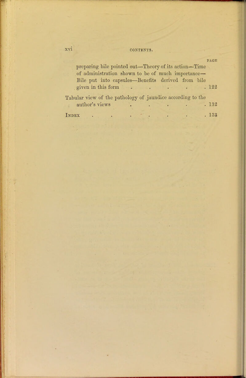 prcparing bile pointed out—Theory of its action—Time of administration shown to be of much importance— Bile put into capsules—Benefits derived from bile given in this form ..... 132 Tabular view of the pathology of jaundice according to the author's views . . . . . 132