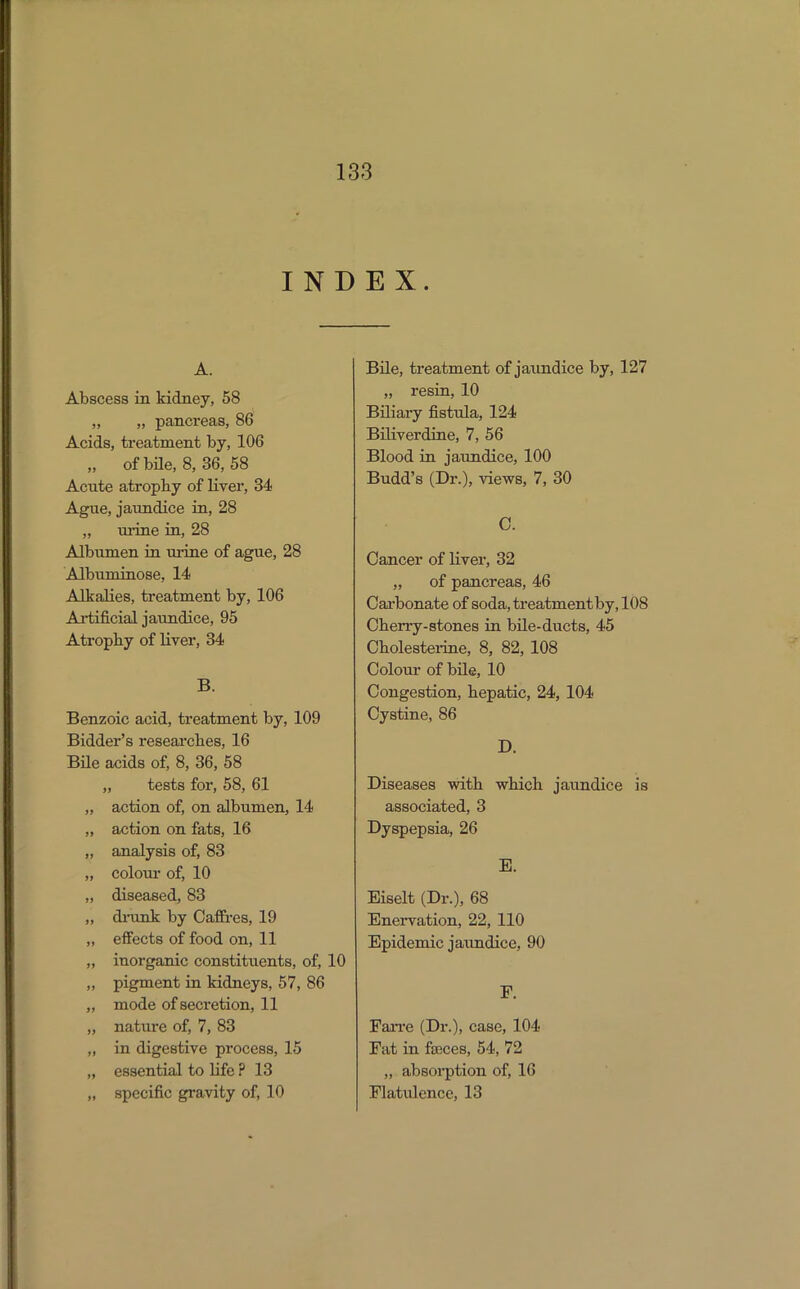 INDEX. A. Abscess in kidney, 58 „ „ pancreas, 86 Acids, treatment by, 106 „ of bile, 8, 36, 58 Acute atrophy of liver, 34 Ague, jaundice in, 28 „ ui-ine in, 28 Albumen in urine of ague, 28 Albuminose, 14 Alkalies, treatment by, 106 Ai-tificial jaundice, 95 Atrophy of liver, 34 B. Benzoic acid, treatment by, 109 Bidder's reseai'ches, 16 BUe acids of, 8, 36, 58 „ tests for, 58, 61 „ action of, on albumen, 14 „ action on fats, 16 „ analysis of, 83 „ colour of, 10 „ diseased, 83 „ dinank by Caffres, 19 „ effects of food on, 11 „ inorganic constituents, of, 10 „ pigment in kidneys, 57, 86 „ mode of secretion, 11 „ nature of, 7, 83 „ in digestive process, 15 „ essential to life ? 13 „ specific gravity of, 10 Bile, treatment of jaundice by, 127 „ resin, 10 Biliary fistula, 124 Biliverdine, 7, 56 Blood in jaundice, 100 Budd's (Dr.), views, 7, 30 C. Cancer of Hver, 32 „ of pancreas, 46 Cai'bonate of soda, treatment by, 108 Cherry-stones in bUe-ducts, 45 Cholesteiiae, 8, 82, 108 Colour of bile, 10 Congestion, hepatic, 24, 104 Cystine, 86 D. Diseases with which jaundice is associated, 3 Dyspepsia, 26 B. Eiselt (Dr.), 68 Enervation, 22, 110 Epidemic jaundice, 90 r. FaiTe (Dr.), case, 104 Fat in faeces, 54, 72 „ absoi-ption of, 16 Flatulence, 13
