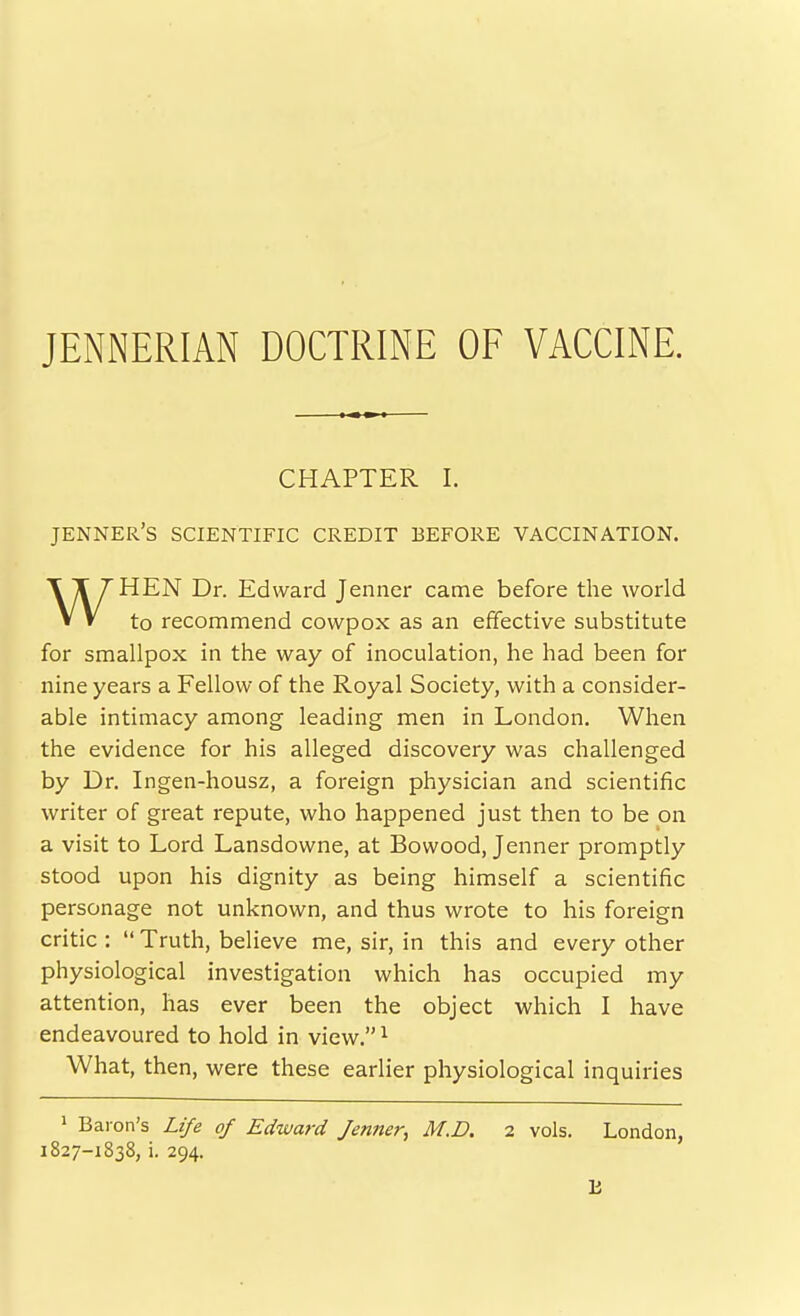 JENNERIAN DOCTRINE OF VACCINE. CHAPTER I. jenner's scientific credit before vaccination. ^ T/HEN Dr. Edward Jenner came before the world V V to recommend cowpox as an effective substitute for smallpox in the way of inoculation, he had been for nine years a Fellow of the Royal Society, with a consider- able intimacy among leading men in London, When the evidence for his alleged discovery was challenged by Dr. Ingen-housz, a foreign physician and scientific writer of great repute, who happened just then to be on a visit to Lord Lansdowne, at Bowood, Jenner promptly stood upon his dignity as being himself a scientific personage not unknown, and thus wrote to his foreign critic :  Truth, believe me, sir, in this and every other physiological investigation which has occupied my attention, has ever been the object which I have endeavoured to hold in view. ^ What, then, were these earlier physiological inquiries > Baron's Life of Edward Jenner, M.D. 2 vols. London,