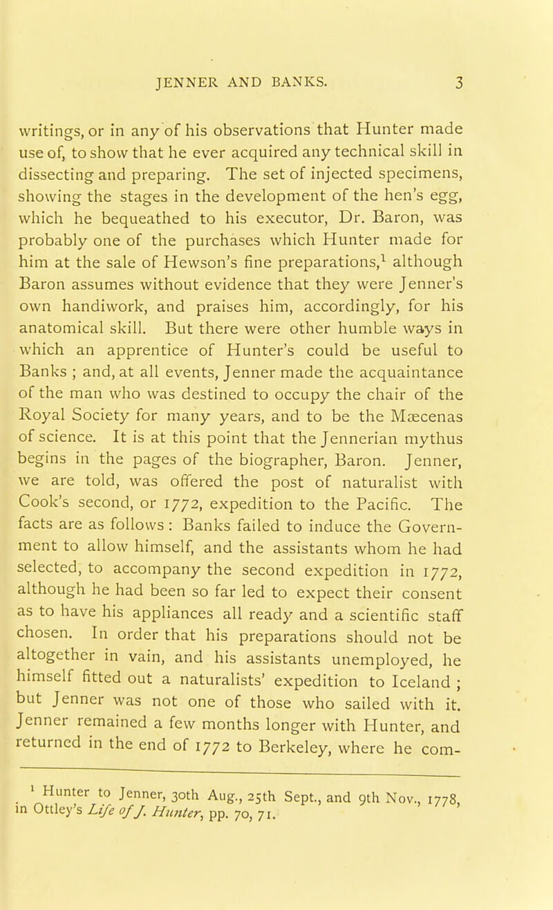 writings, or in any of his observations that Hunter made use of, to show that he ever acquired any technical skill in dissecting and preparing. The set of injected specimens, showing the stages in the development of the hen's egg, which he bequeathed to his executor. Dr. Baron, was probably one of the purchases which Hunter made for him at the sale of Hewson's iine preparations,^ although Baron assumes without evidence that they were Jenner's own handiwork, and praises him, accordingly, for his anatomical skill. But there were other humble ways in which an apprentice of Hunter's could be useful to Banks ; and, at all events, Jenner made the acquaintance of the man who was destined to occupy the chair of the Royal Society for many years, and to be the Maecenas of science. It is at this point that the Jennerian mythus begins in the pages of the biographer, Baron. Jenner, we are told, was offered the post of naturalist with Cook's second, or 1772, expedition to the Pacific. The facts are as follows: Banks failed to induce the Govern- ment to allow himself, and the assistants whom he had selected, to accompany the second expedition in 1772, although he had been so far led to expect their consent as to have his appliances all ready and a scientific staff chosen. In order that his preparations should not be altogether in vain, and his assistants unemployed, he himself fitted out a naturalists' expedition to Iceland ; but Jenner was not one of those who sailed with it. Jenner remained a few months longer with Hunter, and returned in the end of 1772 to Berkeley, where he com- • Hunter to Jenner, 30th Aug., 25th Sept., and 9th Nov., 1778, in Ottley's Life of J. Hunter, pp. 70, 71.