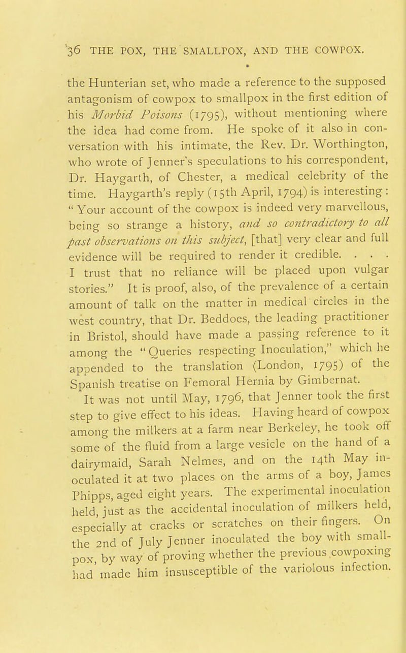 the Hunterian set, who made a reference to the supposed antagonism of cowpox to smallpox in the first edition of his Morbid Poisons (1795), without mentioning where the idea had come from. He spoke of it also in con- versation with his intimate, the Rev. Dr. Worthington, who wrote of Jenner's speculations to his correspondent, Dr. Haygarth, of Chester, a medical celebrity of the time. Haygarth's reply (15th April, 1794) is interesting :  Your account of the cowpox is indeed very marvellous, being so strange a history, and so contradictory to all past observations on this subject, [that] very clear and full evidence will be required to render it credible. . . . I trust that no reliance will be placed upon vulgar stories. It is proof, also, of the prevalence of a certain amount of talk on the matter in medical circles in the west country, that Dr. Beddoes, the leading practitioner in Bristol, should have made a passing reference to it among the  Queries respecting Inoculation, which he appended to the translation (London, 1795) of the Spanish treatise on Femoral Hernia by Gimbernat. It was not until May, 1796, that Jenner took the first step to give effect to his ideas. Having heard of cowpox among the milkers at a farm near Berkeley, he took off some of the fluid from a large vesicle on the hand of a dairymaid, Sarah Nelmes, and on the 14th May in- oculated it at two places on the arms of a boy, James Phipps, aged eight years. The experimental inoculation held, just^as the accidental inoculation of milkers held, especially at cracks or scratches on their fingers. On the 2nd of July Jenner inoculated the boy with small- pox by way of proving whether the previous cowpoxmg had'made him insusceptible of the variolous infection.