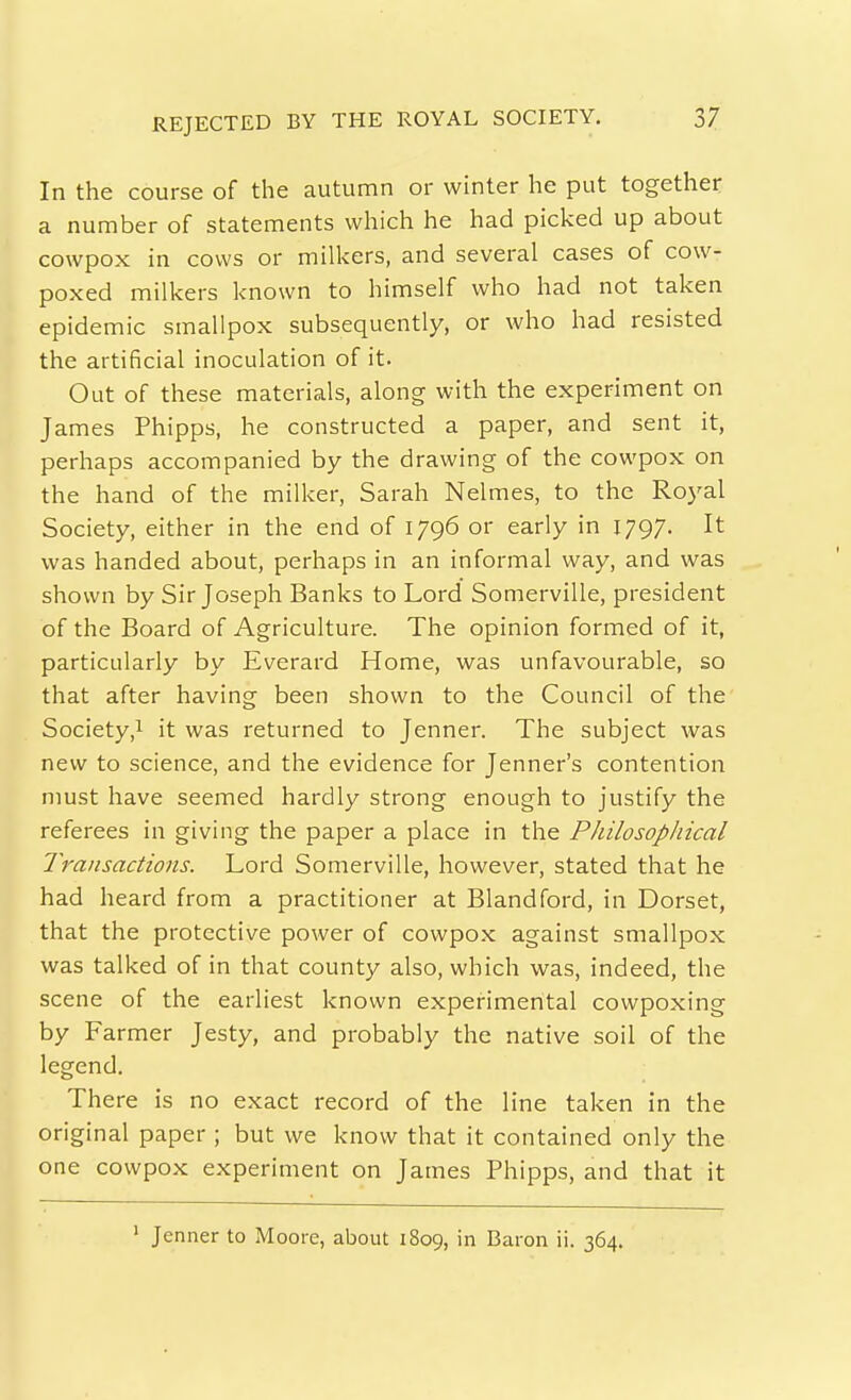 REJECTED BY THE ROYAL SOCIETY. In the course of the autumn or winter he put together a number of statements which he had picked up about cowpox in cows or milkers, and several cases of cow- poxed milkers known to himself who had not taken epidemic smallpox subsequently, or who had resisted the artificial inoculation of it. Out of these materials, along with the experiment on James Phipps, he constructed a paper, and sent it, perhaps accompanied by the drawing of the cowpox on the hand of the milker, Sarah Nelmes, to the Royal Society, either in the end of 1796 or early in 1797. It was handed about, perhaps in an informal way, and was shown by Sir Joseph Banks to Lord Somerville, president of the Board of Agriculture. The opinion formed of it, particularly by Everard Home, was unfavourable, so that after having been shown to the Council of the Society,1 it was returned to Jenner. The subject was new to science, and the evidence for Jenner's contention must have seemed hardly strong enough to justify the referees in giving the paper a place in the Philosophical Transactions. Lord Somerville, however, stated that he had heard from a practitioner at Blandford, in Dorset, that the protective power of cowpox against smallpox was talked of in that county also, which was, indeed, the scene of the earliest known experimental cowpoxing by Farmer Jesty, and probably the native soil of the legend. There is no exact record of the line taken in the original paper ; but we know that it contained only the one cowpox experiment on James Phipps, and that it ' Jenner to Moore, about 1809, in Baron ii. 364.