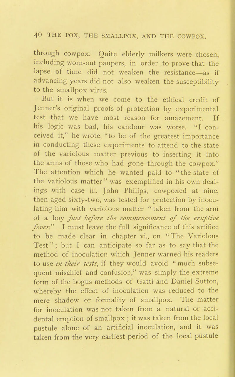 through covvpox. Quite elderly milkers were chosen, including worn-out paupers, in order to prove that the lapse of time did not weaken the resistance—as if advancing years did not also weaken the susceptibility to the smallpox virus. But it is when we come to the ethical credit of Jenner's original proofs of protection by experimental test that we have most reason for amazement. If his logic was bad, his candour was worse. I con- ceived it, he wrote, to be of the greatest importance in conducting these experiments to attend to the state of the variolous matter previous to inserting it into the arms of those who had gone through the cowpox. The attention which he wanted paid to  the state of the variolous matter  was exemplified in his own deal- ings with case iii. John Philips, cowpoxed at nine, then aged sixty-two, was tested for protection by inocu- lating him with variolous matter  taken from the arm of a boy just before the commencement of the eruptive fever. I must leave the full significance of this artifice to be made clear in chapter vi., on  The Variolous Test''; but I can anticipate so far as to say that the method of inoculation which Jenner warned his readers to use in their tests, if they would avoid  much subse- quent mischief and confusion, was simply the extreme form of the bogus methods of Gatti and Daniel Sutton, whereby the effect of inoculation was reduced to the mere shadow or formality of smallpox. The matter for inoculation was not taken from a natural or acci- dental eruption of smallpox ; it was taken from the local pustule alone of an artificial inoculation, and it was taken from the very earliest period of the local pustule