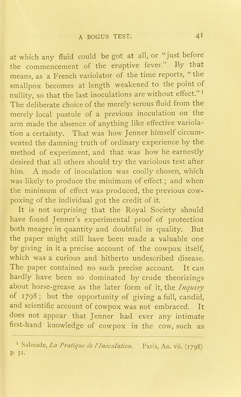 at which any fluid could be got at all, or just before the commencement of the eruptive fever. By that means, as a French variolator of the time reports,  the smallpox becomes at length weakened to the point of nullity, so that the last inoculations are without effect. ^ The deliberate choice of the merely serous fluid from the merely local pustule of a previous inoculation on the arm made the absence of anything like eff'ective variola- tion a certainty. That was how Jenner himself circum- vented the damning truth of ordinary experience by the method of experiment, and that was how he earnestly desired that all others should try the variolous test after him. A mode of inoculation was coolly chosen, which was likely to produce the minimum of effect; and when the minimum of eff'ect was produced, the previous cow- poxing of the individual got the credit of it. It is not surprising that the Royal Society should have found Jenner's experimental proof of protection both meagre in quantity and doubtful in quality. But the paper might still have been made a valuable one by giving in it a precise account of the cowpox itself, which was a curious and hitherto undescribed disease. The paper contained no such precise account. It can hardly have been so dominated by crude theorizings about horse-grease as the later form of it, the Inquiry of 1798; but the opportunity of giving a full, candid, and scientific account of cowpox was not embraced. It does not appear that Jenner had ever any intimate first-hand knowledge of cowpox in the cow, such as ' .Salmade, La Pratique de VInocnlatioii. Paris, An. vii. (1798) p. 51.