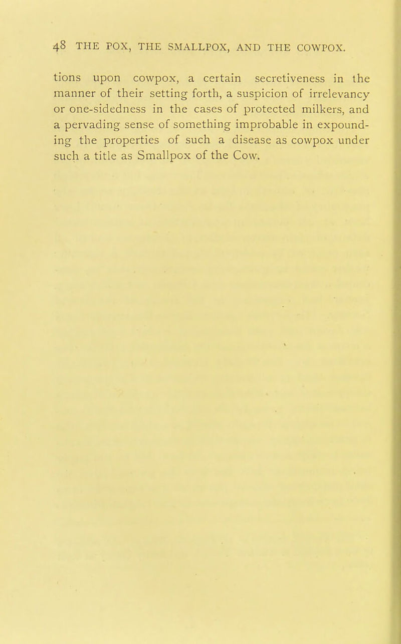 tions upon cowpox, a certain secrctiveness in the manner of their setting forth, a suspicion of irrelevancy or one-sidedness in the cases of protected milkers, and a pervading sense of something improbable in expound- ing the properties of such a disease as cowpox under such a title as Smallpox of the Cow.