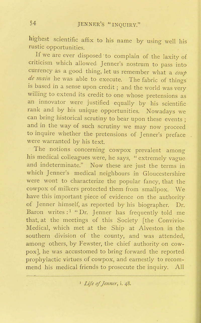 highest scientific affix to his name by using well his rustic opportunities. If we are ever disposed to complain of the laxity of criticism which allowed Jenner's nostrum to pass into currency as a good thing, let us remember what a coup de main he was able to execute. The fabric of things is based in a sense upon credit; and the world was very willing to extend its credit to one whose pretensions as an innovator were justified equally by his scientific rank and by his unique opportunities. Nowadays we can bring historical scrutiny to bear upon these events ; and in the way of such scrutiny we may now proceed to inquire whether the pretensions of Jenner's preface were warranted by his text. The notions concerning cowpox prevalent among his medical colleagues were, he says,  extremely vague and indeterminate. Now these are just the terms in which Jenner's medical neighbours in Gloucestershire were wont to characterize the popular fancy, that the cowpox of milkers protected them from smallpox. We have this important piece of evidence on the authority of Jenner himself, as reported by his biographer. Dr. Baron writes:^ Dr. Jenner has frequently told me that, at the meetings of this Society [the Convivio- Medical, which met at the Ship at Alveston in the southern division of the county, and was attended, among others, by Fewster, the chief authority on cow- pox], he was accustomed to bring forward the reported prophylactic virtues of cowpox, and earnestly to recom- mend his medical friends to prosecute the inquiry. All ' Life of Jennei\ i. 48.