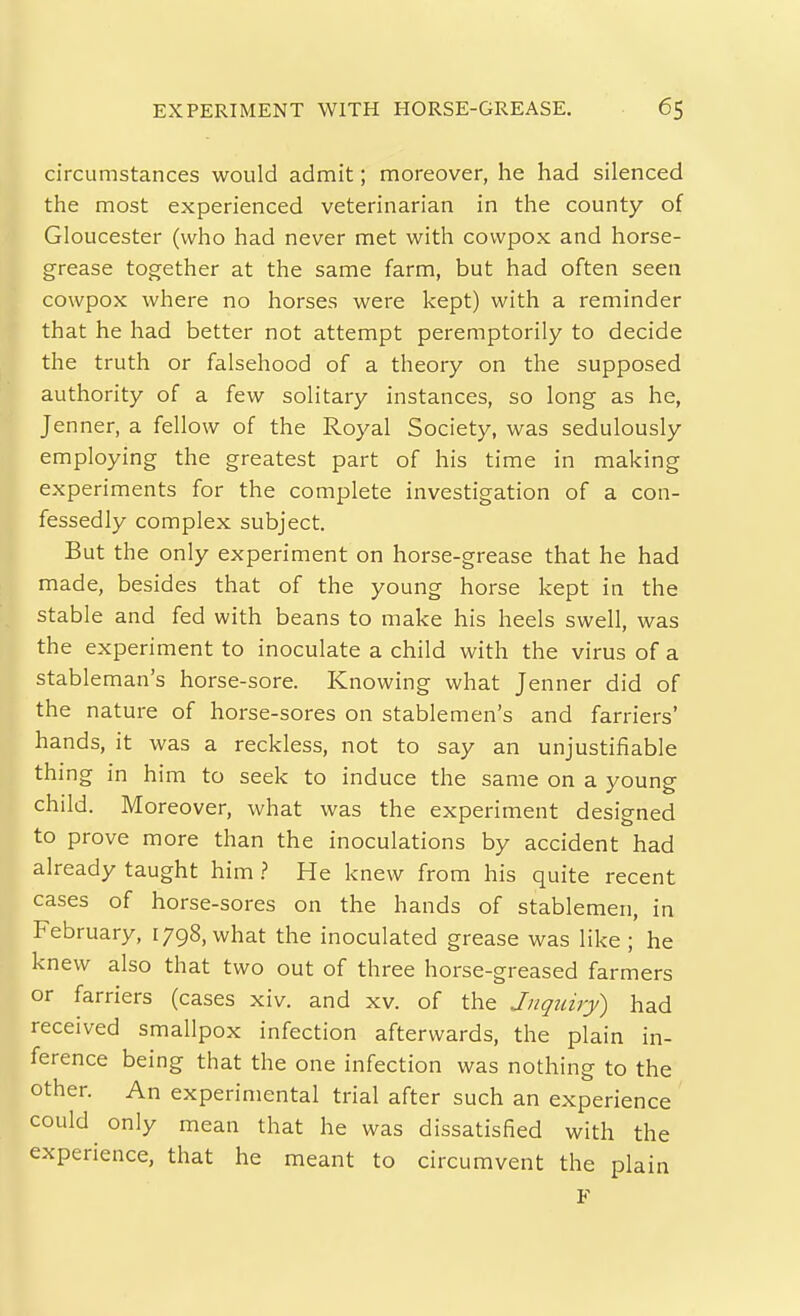 circumstances would admit; moreover, he had silenced the most experienced veterinarian in the county of Gloucester (who had never met with covvpox and horse- grease together at the same farm, but had often seen cowpox where no horses were kept) with a reminder that he had better not attempt peremptorily to decide the truth or falsehood of a theory on the supposed authority of a few solitary instances, so long as he, Jenner, a fellow of the Royal Society, was sedulously employing the greatest part of his time in making experiments for the complete investigation of a con- fessedly complex subject. But the only experiment on horse-grease that he had made, besides that of the young horse kept in the stable and fed with beans to make his heels swell, was the experiment to inoculate a child with the virus of a stableman's horse-sore. Knowing what Jenner did of the nature of horse-sores on stablemen's and farriers' hands, it was a reckless, not to say an unjustifiable thing in him to seek to induce the same on a young child. Moreover, what was the experiment designed to prove more than the inoculations by accident had already taught him > He knew from his quite recent cases of horse-sores on the hands of stablemen, in February, 1798, what the inoculated grease was like; he knew also that two out of three horse-greased farmers or farriers (cases xiv. and xv. of the Jnquiry) had received smallpox infection afterwards, the plain in- ference being that the one infection was nothing to the other. An experimental trial after such an experience could only mean that he was dissatisfied with the experience, that he meant to circumvent the plain F