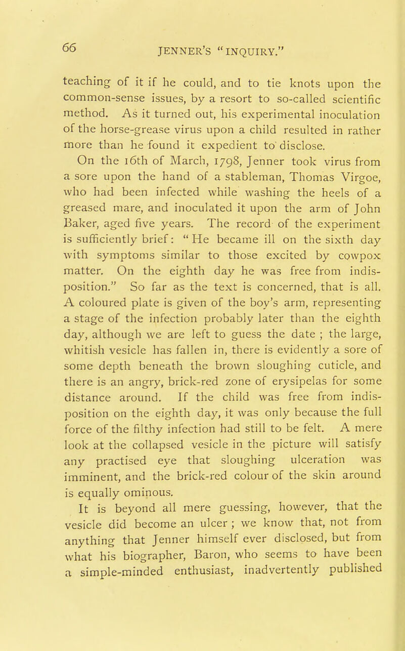 teaching of it if he could, and to tie knots upon the common-sense issues, by a resort to so-called scientific method. As it turned out, his experimental inoculation of the horse-grease virus upon a child resulted in rather more than he found it expedient to disclose. On the i6th of March, 1798, Jenner took virus from a sore upon the hand of a stableman, Thomas Virgoe, who had been infected while washing the heels of a greased mare, and inoculated it upon the arm of John Baker, aged five years. The record of the experiment is sufficiently brief: He became ill on the sixth day with symptoms similar to those excited by cowpox matter. On the eighth day he was free from indis- position. So far as the text is concerned, that is all. A coloured plate is given of the boy's arm, representing a stage of the infection probably later than the eighth day, although we are left to guess the date ; the large, whitish vesicle has fallen in, there is evidently a sore of some depth beneath the brown sloughing cuticle, and there is an angry, brick-red zone of erysipelas for some distance around. If the child was free from indis- position on the eighth day, it was only because the full force of the filthy infection had still to be felt. A mere look at the collapsed vesicle in the picture will satisfy any practised eye that sloughing ulceration was imminent, and the brick-red colour of the skin around is equally ominous. It is beyond all mere guessing, however, that the vesicle did become an ulcer ; we know that, not from anything that Jenner himself ever disclosed, but from what his biographer. Baron, who seems to have been a simple-minded enthusiast, inadvertently published