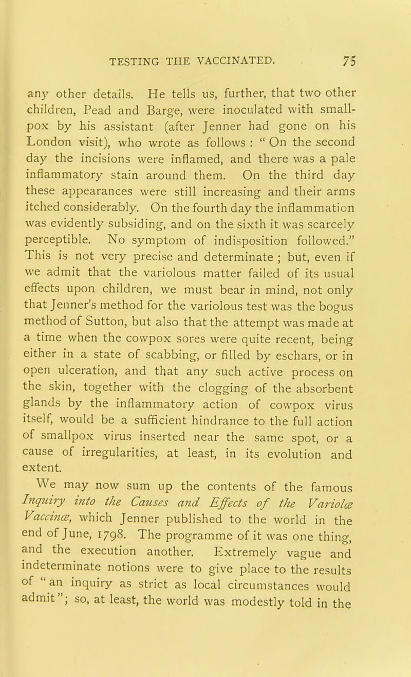 an)' other details. He tells us, further, that two other children, Pead and Barge, were inoculated with small- pox by his assistant (after Jenner had gone on his London visit), who wrote as follows :  On the second day the incisions were inflamed, and there was a pale inflammatory stain around them. On the third day these appearances were still increasing and their arms itched considerably. On the fourth day the inflammation was evidently subsiding, and on the sixth it was scarcely perceptible. No symptom of indisposition followed. This is not very precise and determinate ; but, even if we admit that the variolous matter failed of its usual effects upon children, we must bear in mind, not only that Jenner's method for the variolous test was the bogus method of Sutton, but also that the attempt was made at a time when the cowpox sores were quite recent, being either in a state of scabbing, or filled by eschars, or in open ulceration, and that any such active process on the skin, together with the clogging of the absorbent glands by the inflammatory action of cowpox virus itself, would be a sufficient hindrance to the full action of smallpox virus inserted near the same spot, or a cause of irregularities, at least, in its evolution and extent. We may now sum up the contents of the famous Inquiry into the Causes and Effects of t/ie Variolce Vaccines, which Jenner published to the world in the end of June, 1798. The programme of it was one thing, and the execution another. Extremely vague and indeterminate notions were to give place to the results of an inquiry as strict as local circumstances would admit; so, at least, the world was modestly told in the