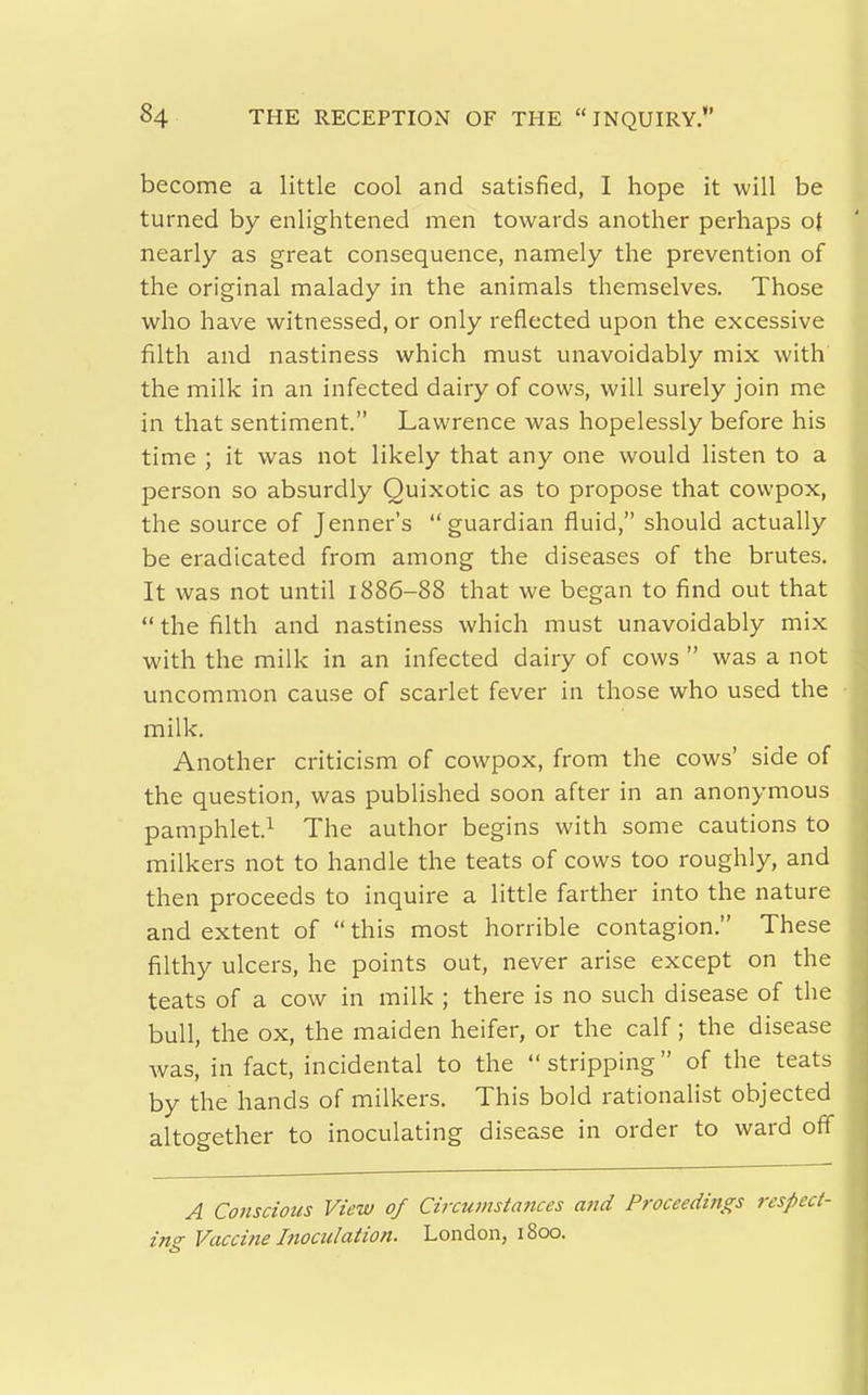 become a little cool and satisfied, I hope it will be turned by enlightened men towards another perhaps of nearly as great consequence, namely the prevention of the original malady in the animals themselves. Those who have witnessed, or only reflected upon the excessive filth and nastiness which must unavoidably mix with the milk in an infected dairy of cows, will surely join me in that sentiment. Lawrence was hopelessly before his time ; it was not likely that any one would listen to a person so absurdly Quixotic as to propose that cowpox, the source of Jenner's guardian fluid, should actually be eradicated from among the diseases of the brutes. It was not until 1886-88 that we began to find out that  the filth and nastiness which must unavoidably mix with the milk in an infected dairy of cows  was a not uncommon cause of scarlet fever in those who used the milk. Another criticism of cowpox, from the cows' side of the question, was published soon after in an anonymous pamphlet.^ The author begins with some cautions to milkers not to handle the teats of cows too roughly, and then proceeds to inquire a little farther into the nature and extent of  this most horrible contagion. These filthy ulcers, he points out, never arise except on the teats of a cow in milk ; there is no such disease of the bull, the ox, the maiden heifer, or the calf; the disease was, in fact, incidental to the stripping of the teats by the hands of milkers. This bold rationalist objected altogether to inoculating disease in order to ward off A Co7iscious View of Cirannstaitces and Proceedings respect- ing Vaccine Itiociilation. London, i8cx).