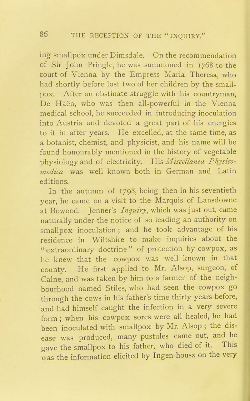 ing smallpox under Dimsdale. On the recommendation of Sir John Pringle, he was summoned in 1768 to the court of Vienna by the Empress Maria Theresa, who had shortly before lost two of her children by the small- pox. After an obstinate struggle with his countryman, De Haen, who was then all-powerful in the Vienna medical school, he succeeded in introducing inoculation into Austria and devoted a great part of his energies to it in after years. He excelled, at the same time, as a botanist, chemist, and physicist, and his name will be found honourably mentioned in the history of vegetable physiology and of electricity. YV\s Miscellanea Physico- medica was well known both in German and Latin editions. In the autumn of 1798, being then in his seventieth year, he came on a visit to the Marquis of Lansdowne at Bowood. Jenner's Inquiry, which was just out, came naturally under the notice of so leading an authority on smallpox inoculation ; and he took advantage of his residence in Wiltshire to make inquiries about the  extraordinary doctrine  of protection by cowpox, as he knew that the cowpox was well known in that county. He first applied to Mr. Alsop, surgeon, of Calne, and was taken by him to a farmer of the neigh- bourhood named Stiles, who had seen the cowpox go through the cows in his father's time thirty years before, and had himself caught the infection in a very severe form ; when his cowpox sores were all healed, he had been inoculated with smallpox by Mr. Alsop ; the dis- ease was produced, many pustules came out, and he gave the smallpox to his father, who died of it. This was the information elicited by Ingen-housz on the very