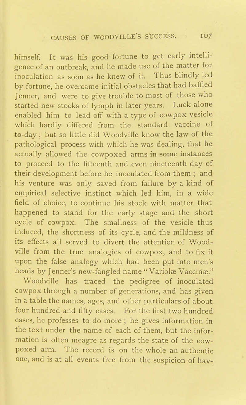 CAUSES OF WOODVILLE'S SUCCESS. lO/ himself. It was his good fortune to get early intelli- gence of an outbreak, and he made use of the matter for inoculation as soon as he knew of it. Thus blindly led by fortune, he overcame initial obstacles that had baffled Jenner, and were to give trouble to most of those who started new stocks of lymph in later years. Luck alone enabled him to lead off with a type of cowpox vesicle which hardly differed from the standard vaccine of to-day; but so little did Woodville know the law of the pathological process with which he was dealing, that he actually allowed the cowpoxed arms in some instances to proceed to the fifteenth and even nineteenth day of their development before he inoculated from them ; and his venture was only saved from failure by a kind of empirical selective instinct which led him, in a wide field of choice, to continue his stock with matter that happened to stand for the early stage and the short cycle of cowpox. The smallness of the vesicle thus induced, the shortness of its cycle, and the mildness of its effects all served to divert the attention of Wood- ville from the true analogies of cowpox, and to fix it upon the false analogy which had been put into men's heads by Jenner's new-fangled name  Variolse Vaccinae. Woodville has traced the pedigree of inoculated cowpox through a number of generations, and has given in a table the names, ages, and other particulars of about four hundred and fifty cases. For the first two hundred cases, he professes to do more ; he gives information in the text under the name of each of them, but the infor- mation is often meagre as regards the state of the cow- poxed arm. The record is on the whole an authentic one, and is at all events free from the suspicion of hav-