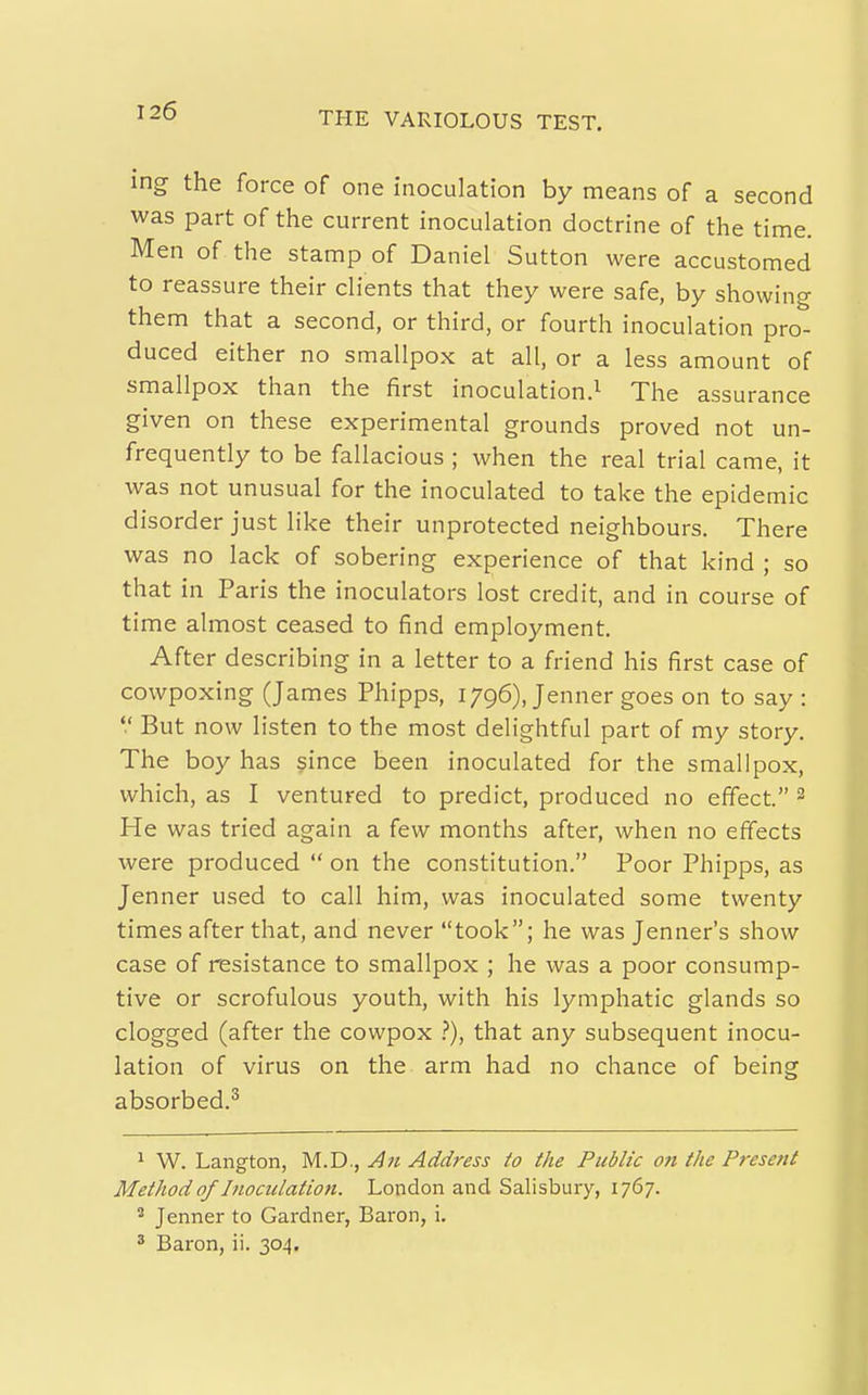 ing the force of one inoculation by means of a second was part of the current inoculation doctrine of the time. Men of the stamp of Daniel Sutton were accustomed to reassure their clients that they were safe, by showing them that a second, or third, or fourth inoculation pro- duced either no smallpox at all, or a less amount of smallpox than the first inoculation.^ The assurance given on these experimental grounds proved not un- frequently to be fallacious ; when the real trial came, it was not unusual for the inoculated to take the epidemic disorder just like their unprotected neighbours. There was no lack of sobering experience of that kind ; so that in Paris the inoculators lost credit, and in course of time almost ceased to find employment. After describing in a letter to a friend his first case of cowpoxing (James Phipps, 1796), Jenner goes on to say :  But now listen to the most delightful part of my story. The boy has §ince been inoculated for the smallpox, which, as I ventured to predict, produced no effect. 2 He was tried again a few months after, when no effects were produced  on the constitution. Poor Phipps, as Jenner used to call him, was inoculated some twenty times after that, and never took; he was Jenner's show case of resistance to smallpox ; he was a poor consump- tive or scrofulous youth, with his lymphatic glands so clogged (after the cowpox i*), that any subsequent inocu- lation of virus on the arm had no chance of being absorbed.^ ^ W. Langton, M.D., A71 Address to the Public on the Present Method of Inoculation. London and Salisbury, 1767. 2 Jenner to Gardner, Baron, i. ^ Baron, ii. 304.