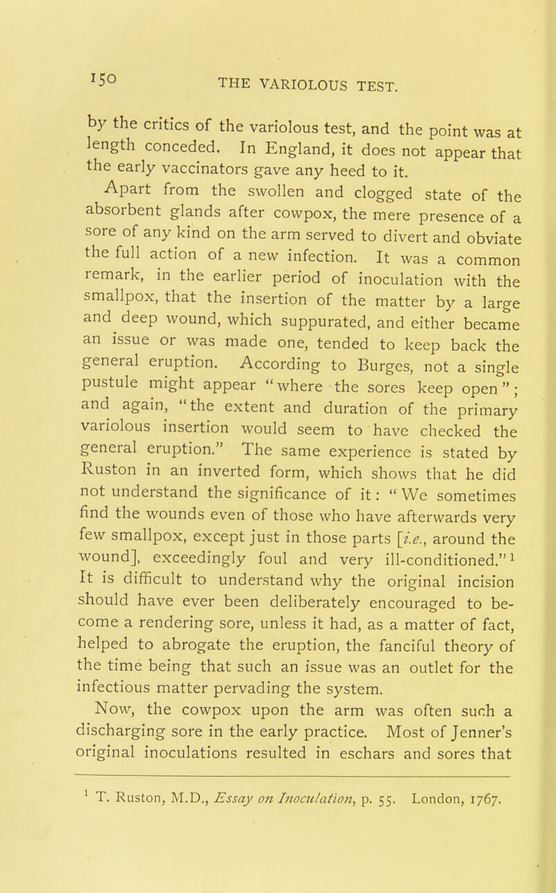 by the critics of the variolous test, and the point was at length conceded. In England, it does not appear that the early vaccinators gave any heed to it. Apart from the swollen and clogged state of the absorbent glands after cowpox, the mere presence of a sore of any kind on the arm served to divert and obviate the full action of a new infection. It was a common remark, in the earlier period of inoculation with the smallpox, that the insertion of the matter by a large and^ deep wound, which suppurated, and either became an issue or was made one, tended to keep back the general eruption. According to Burges, not a single pustule might appear where the sores keep open; and again, the extent and duration of the primary variolous insertion would seem to have checked the general eruption. The same experience is stated by Ruston in an inverted form, which shows that he did not understand the significance of it:  We sometimes find the wounds even of those who have afterwards very few smallpox, except just in those parts [ie., around the wound], exceedingly foul and very ill-conditioned. ^ It is difficult to understand why the original incision should have ever been deliberately encouraged to be- come a rendering sore, unless it had, as a matter of fact, helped to abrogate the eruption, the fanciful theory of the time being that such an issue was an outlet for the infectious matter pervading the system. Now, the cowpox upon the arm was often such a discharging sore in the early practice. Most of Jenner's original inoculations resulted in eschars and sores that