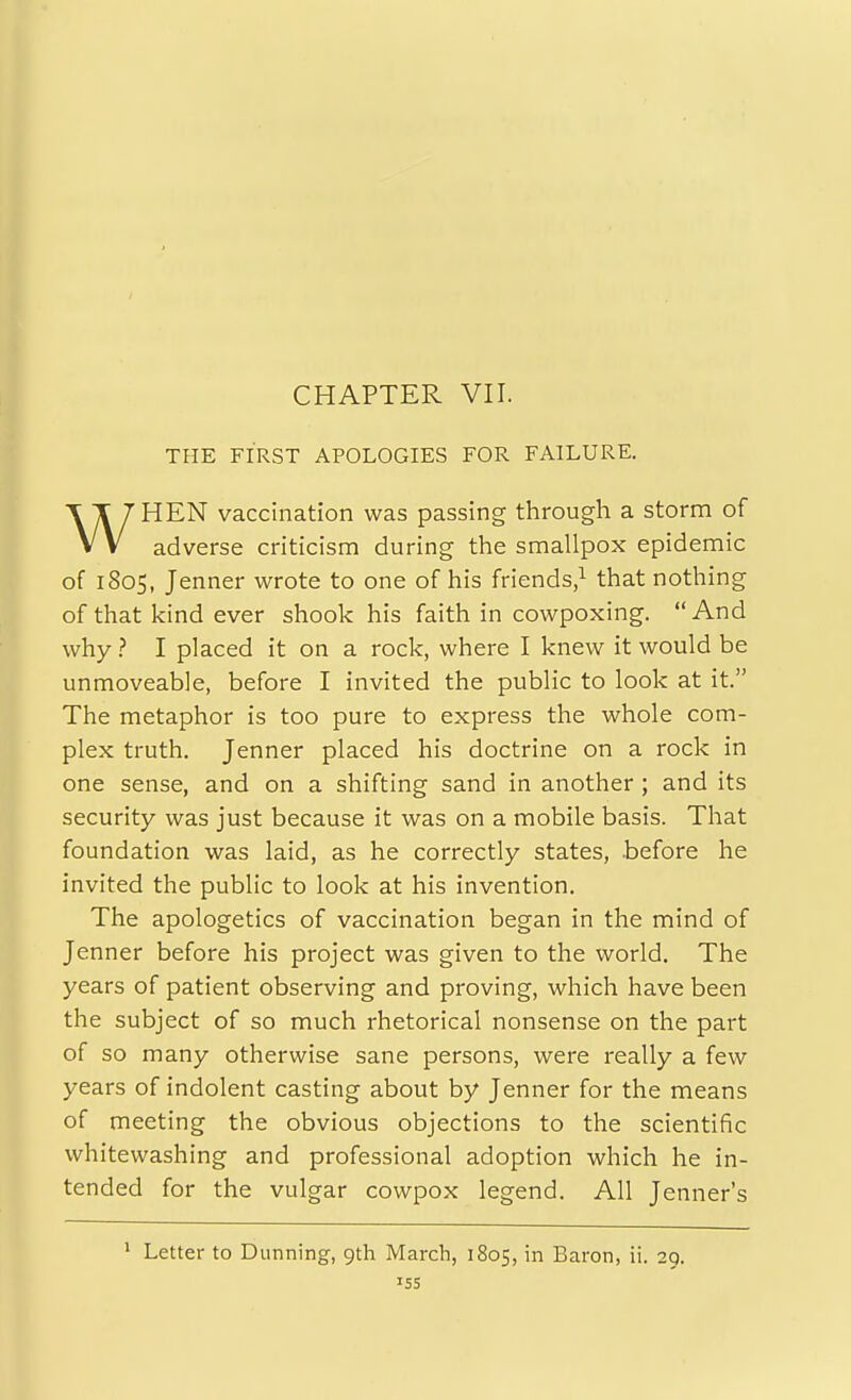 CHAPTER VII. THE FIRST APOLOGIES FOR FAILURE. WHEN vaccination was passing through a storm of adverse criticism during the smallpox epidemic of 1805, Jenner wrote to one of his friends/ that nothing of that kind ever shook his faith in cowpoxing. And why ? I placed it on a rock, where I knew it would be unmoveable, before I invited the public to look at it. The metaphor is too pure to express the whole com- plex truth. Jenner placed his doctrine on a rock in one sense, and on a shifting sand in another ; and its security was just because it was on a mobile basis. That foundation was laid, as he correctly states, .before he invited the public to look at his invention. The apologetics of vaccination began in the mind of Jenner before his project was given to the world. The years of patient observing and proving, which have been the subject of so much rhetorical nonsense on the part of so many otherwise sane persons, were really a few years of indolent casting about by Jenner for the means of meeting the obvious objections to the scientific whitewashing and professional adoption which he in- tended for the vulgar cowpox legend. All Jenner's