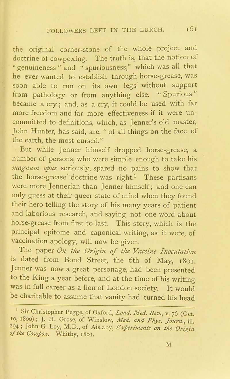 FOLLOWERS LEFT IN THE LURCH. the original corner-stone of the whole project and doctrine of cowpoxing. The truth is, that the notion of  genuineness  and  spuriousness, which was all that he ever wanted to establish through horse-grease, was soon able to run on its own legs' without support 1$ from pathology or from anything else.  Spurious became a cry; and, as a cry, it could be used with far 1^ more freedom and far more effectiveness if it were un- ^ committed to definitions, which, as Jenner's old master, John Hunter, has said, are,  of all things on the face of the earth, the most cursed. But while Jenner himself dropped horse-grease, a number of persons, who were simple enough to take his viagmtm opus seriously, spared no pains to show that the horse-grease' doctrine was right.^ These partisans Iwere more Jennerian than Jenner himself; and one can only guess at their queer state of mind when they found their hero telling the story of his many years of patient and laborious research, and saying not one word about horse-grease from first to last. This story, which is the principal epitome and canonical writing, as it were, of vaccination apology, will now be given. The paper On the Origm of the Vaccine Inoculation is dated from Bond Street, the 6th of May, i8oi. Jenner was now a great personage, had been presented to the King a year before, and at the time of his writing was in full career as a lion of London society. It would be charitable to assume that vanity had turned his head • Sir Christopher Pegge, of Oxford, Loud. Med. Rev., v. 76 (Oct. 10, 1800); J. H. Grose, of Winslow, Med. and Phys. Joum., ili. 294 ; John G. Loy, M.D., of Aishilsy, Experiments on the Origin of the Cowpox. Whitby, 1801. M