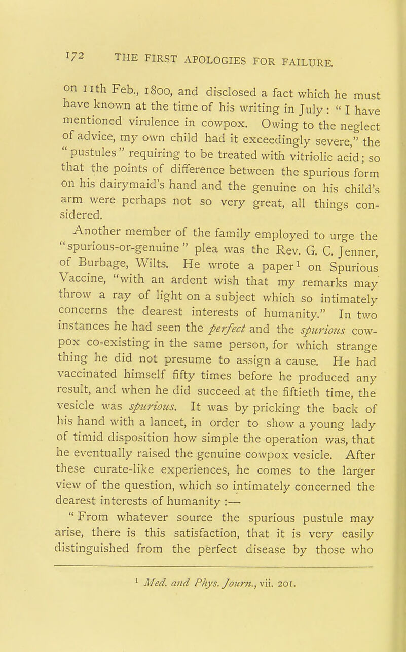 on nth Feb, 1800, and disclosed a fact which he must have known at the time of his writing in July :  I have mentioned virulence in cowpox. Owing to the neglect of advice, my own child had it exceedingly severe, the  pustules  requiring to be treated with vitriolic aci'd; so that the points of difference between the spurious form on his dairymaid's hand and the genuine on his child's arm were perhaps not so very great, all things con- sidered. Another member of the family employed to urge the  spurious-or-genuine  plea was the Rev. G. C. Jenner, of Burbage, Wilts. He wrote a paper 1 on Spurious Vaccine, with an ardent wish that my remarks may throw a ray of light on a subject which so intimately concerns the dearest interests of humanity. In two instances he had seen the perfect and the spurious cow- pox co-existing in the same person, for which strange thing he did not presume to assign a cause. He had vaccinated himself fifty times before he produced any result, and when he did succeed at the fiftieth time, the vesicle was spurious. It was by pricking the back of his hand with a lancet, in order to show a young lady of timid disposition how simple the operation was, that he eventually raised the genuine cowpox vesicle. After these curate-like experiences, he comes to the larger view of the question, which so intimately concerned the dearest interests of humanity :—  From whatever source the spurious pustule may arise, there is this satisfaction, that it is very easily distinguished from the perfect disease by those who