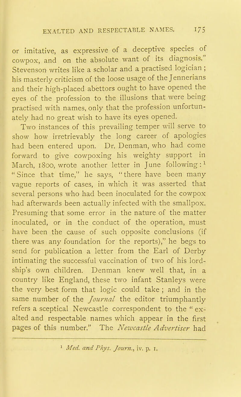 EXALTED AND RESPECTABLE NAMES. or imitative, as expressive of a deceptive species of cowpox, and on the absolute want of its diagnosis. Stevenson writes like a scholar and a practised logician ; his masterly criticism of the loose usage of the Jennerians and their high-placed abettors ought to have opened the eyes of the profession to the illusions that were being practised with names, only that the profession unfortun- ately had no great wish to have its eyes opened. Two instances of this prevailing temper will serve to show how irretrievably the long career of apologies had been entered upon. Dr. Denman, who had come forward to give cowpoxing his weighty support in March, 1800, wrote another letter in June following:'- Since that time, he says, there have been many vague reports of cases, in which it was asserted that several persons who had been inoculated for the cowpox had afterwards been actually infected with the smallpox. Presuming that some error in the nature of the matter inoculated, or in the conduct of the operation, must have been the cause of such opposite conclusions (if there was any foundation for the reports), he begs to send for publication a letter from the Earl of Derby intimating the successful vaccination of two of his lord- ship's own children. Denman knew well that, in a country like England, these two infant Stanleys were the very best form that logic could take ; and in the same number of the Joiirnal the editor triumphantly refers a sceptical Newcastle correspondent to the  ex- alted and respectable names which appear in the first pages of this number. The Neivcastle Advertiser had