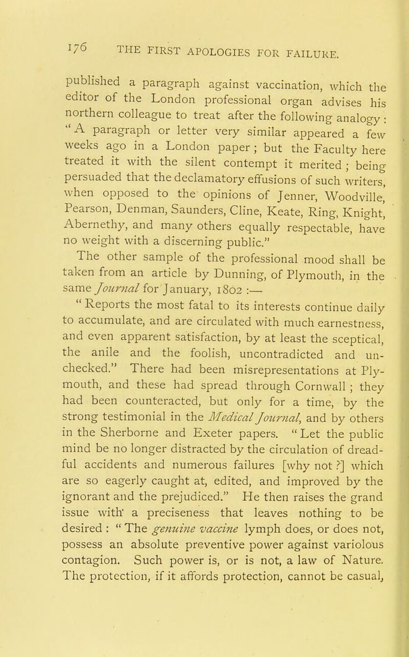 published a paragraph against vaccination, which the editor of the London professional organ advises his northern colleague to treat after the following analogy : A paragraph or letter very similar appeared a few weeks ago in a London paper ; but the Faculty here treated it with the silent contempt it merited ; being persuaded that the declamatory effusions of such writers, when opposed to the opinions of Jenner, Woodville,' Pearson, Den man, Saunders, Cline, Keate, Ring, Knight, Abernethy, and many others equally respectable, have no weight with a discerning public. The other sample of the professional mood shall be taken from an article by Dunning, of Plymouth, in the same Journal for January, 1802 :—  Reports the most fatal to its interests continue daily to accumulate, and are circulated with much earnestness, and even apparent satisfaction, by at least the sceptical, the anile and the foolish, uncontradicted and un- checked. There had been misrepresentations at Ply- mouth, and these had spread through Cornwall ; they had been counteracted, but only for a time, by the strong testimonial in the Medical Joumal, and by others in the Sherborne and Exeter papers.  Let the public mind be no longer distracted by the circulation of dread- ful accidents and numerous failures [why not which are so eagerly caught at, edited, and improved by the ignorant and the prejudiced. He then raises the grand issue with' a preciseness that leaves nothing to be desired :  The genuine vaccine lymph does, or does not, possess an absolute preventive power against variolous contagion. Such power is, or is not, a law of Nature. The protection, if it affords protection, cannot be casual,