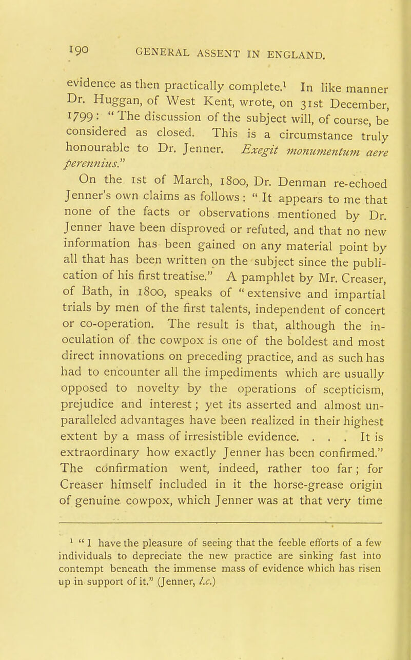 evidence as then practically complete.^ In like manner Dr. Huggan, of West Kent, wrote, on 31st December, 1799 :  The discussion of the subject will, of course, be considered as closed. This is a circumstance truly honourable to Dr. Jenner. Exegit monumentum aere pereiinius On the 1st of March, 1800, Dr. Denman re-echoed Jenner's own claims as follows :  It appears to me that none of the facts or observations mentioned by Dr. Jenner have been disproved or refuted, and that no new information has been gained on any material point by all that has been written on the subject since the publi- cation of his first treatise. A pamphlet by Mr. Creaser, of Bath, in 1800, speaks of extensive and impartial trials by men of the first talents, independent of concert or co-operation. The result is that, although the in- oculation of the cowpox is one of the boldest and most direct innovations on preceding practice, and as such has had to encounter all the impediments which are usually opposed to novelty by the operations of scepticism, prejudice and interest; yet its asserted and almost un- paralleled advantages have been realized in their highest extent by a mass of irresistible evidence. ... It is extraordinary how exactly Jenner has been confirmed. The confirmation went, indeed, rather too far; for Creaser himself included in it the horse-grease origin of genuine cowpox, which Jenner was at that very time '  1 have the pleasure of seeing that the feeble efforts of a few individuals to depreciate the new practice are sinking fast into contempt beneath the immense mass of evidence which has risen up in support of it. (Jenner, l.c)