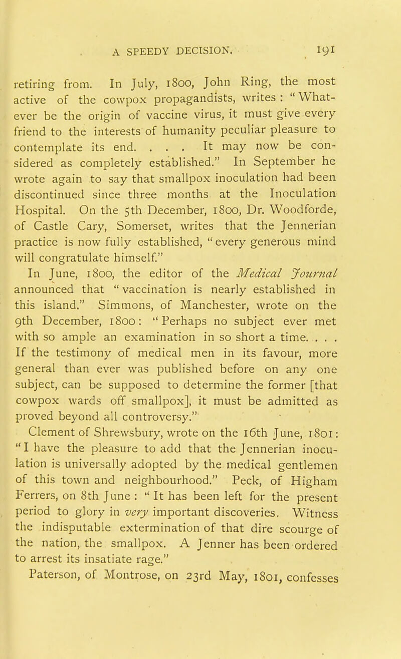 retiring from. In July, 1800, John Ring, the most active of the cowpox propagandists, writes :  What- ever be the origin of vaccine virus, it must give every friend to the interests of humanity peculiar pleasure to contemplate its end. ... It may now be con- sidered as completely established. In September he wrote again to say that smallpox inoculation had been discontinued since three months at the Inoculation Hospital. On the 5th December, 1800, Dr. Woodforde, of Castle Gary, Somerset, writes that the Jennerian practice is now fully established,  every generous mind will congratulate himself. In June, 1800, the editor of the Medical Journal announced that  vaccination is nearly established in this island. Simmons, of Manchester, wrote on the 9th December, 1800: Perhaps no subject ever met with so ample an examination in so short a time..... If the testimony of medical men in its favour, more general than ever was published before on any one subject, can be supposed to determine the former [that cowpox wards off smallpox], it must be admitted as proved beyond all controversy. Clement of Shrewsbury, wrote on the i6th June, 1801:  I have the pleasure to add that the Jennerian inocu- lation is universally adopted by the medical gentlemen of this town and neighbourhood. Peck, of Higham Ferrers, on 8th June :  It has been left for the present period to glory in very important discoveries. Witness the indisputable extermination of that dire scourge of the nation, the smallpox. A Jenner has been ordered to arrest its insatiate rage. Paterson, of Montrose, on 23rd May, 1801, confesses