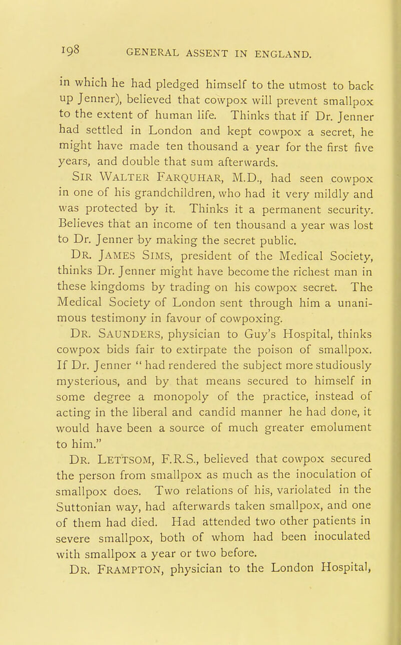 in which he had pledged himself to the utmost to back up Jenner), believed that cowpox will prevent smallpox to the extent of human life. Thinks that if Dr. Jenner had settled in London and kept cowpox a secret, he might have made ten thousand a year for the first five years, and double that sum afterwards. Sir Walter Farquhar, M.D., had seen cowpox in one of his grandchildren, who had it very mildly and was protected by it. Thinks it a permanent security. Believes that an income of ten thousand a year was lost to Dr. Jenner by making the secret public. Dr. James Sims, president of the Medical Society, thinks Dr. Jenner might have become the richest man in these kingdoms by trading on his cowpox secret. The Medical Society of London sent through him a unani- mous testimony in favour of cowpoxing. Dr. Saunders, physician to Guy's Hospital, thinks cowpox bids fair to extirpate the poison of smallpox. If Dr. Jenner  had rendered the subject more studiously mysterious, and by that means secured to himself in some degree a monopoly of the practice, instead of acting in the liberal and candid manner he had done, it would have been a source of much greater emolument to him. Dr. Lettsom, F.R.S., believed that cowpox secured the person from smallpox as much as the inoculation of smallpox does. Two relations of his, variolated in the Suttonian way, had afterwards taken smallpox, and one of them had died. Had attended two other patients in severe smallpox, both of whom had been inoculated with smallpox a year or two before. Dr. Frampton, physician to the London Hospital,