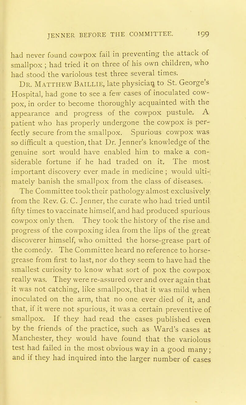 had never found cowpox fail in preventing the attack of smallpox ; had tried it on three of his own children, who had stood the variolous test three several times. Dr. Matthew Baillie, late physician to St. George's Hospital, had gone to see a few cases of inoculated cow- pox, in order to become thoroughly acquainted with the appearance and progress of the cowpox pustule, A patient who has properly undergone the cowpox is per- fectly secure from the smallpox. Spurious cowpox was so difficult a question, that Dr. Jenner's knowledge of the genuine sort would have enabled him to make a con- siderable fortune if he had traded on it. The most important discovery ever made in medicine; would ulti- mately banish the smallpox from the class of diseases. The Committee took their pathology almost exclusively from the Rev. G. C. Jenner, the curate who had tried until fifty times to vaccinate himself, and had produced spurious cowpox only then. They took the history of the rise and progress of the cowpoxing idea from the lips of the great discoverer himself, who omitted the horse-grease part of the comedy. The Committee heard no reference to horse- grease from first to last, nor do they seem to have had the smallest curiosity to know what sort of pox the cowpox really was. They were re-assured over and over again that it was not catching, like smallpox, that it was mild when inoculated on the arm, that no one ever died of it, and that, if it were not spurious, it was a certain preventive of smallpox. If they had read the cases published even by the friends of the practice, such as Ward's cases at Manchester, they would have found that the variolous test had failed in the most obvious way in a good many; and if they had inquired into the larger number of cases