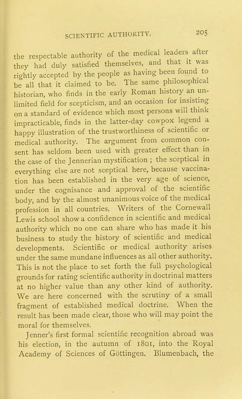 SCIENTIFIC AUTHORITY. the respectable authority of the medical leaders after they had duly satisfied themselves, and that it was rightly accepted by the people as having been found to be all that it claimed to be. The same philosophical historian, who finds in the early Roman history an un- limited field for scepticism, and an occasion for insistmg on a standard of evidence which most persons will think impracticable, finds in the latter-day cowpox legend a happy illustration of the trustworthiness of scientific or medical authority. The argument from common con- sent has seldom been used with greater effect than in the case of the Jennerian mystification ; the sceptical in everything else are not sceptical here, because vaccina- tion has been established in the very age of science, under the cognisance and approval of the scientific body, and by the almost unanimous voice of the medical profession in all countries. Writers of the Cornewall Lewis school show a confidence in scientific and medical authority which no one can share who has made it his business to study the history of scientific and medical developments. Scientific or medical authority arises under the same mundane influences as all other authority. This is not the place to set forth the full psychological grounds for rating scientific authority in doctrinal matters at no higher value than any other kind of authority. We are here concerned with the scrutiny of a small fragment of established medical doctrine. When the result has been made clear, those who will may point the moral for themselves. Jenner's first formal scientific recognition abroad was his election, in the autumn of 1801, into the Royal Academy of Sciences of Gottingen. Blumenbach, the